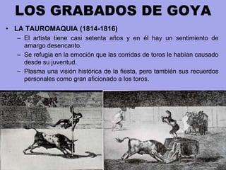 LOS GRABADOS DE GOYA
• LA TAUROMAQUIA (1814-1816)
– El artista tiene casi setenta años y en él hay un sentimiento de
amarg...