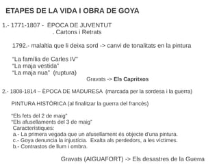ETAPES DE LA VIDA I OBRA DE GOYA
1.- 1771-1807 - ÈPOCA DE JUVENTUT
. Cartons i Retrats
1792.- malaltia que li deixa sord -> canvi de tonalitats en la pintura
“La família de Carles IV”
“La maja vestida”
“La maja nua” (ruptura)
Gravats -> Els Capritxos
2.- 1808-1814 – ÈPOCA DE MADURESA (marcada per la sordesa i la guerra)
PINTURA HISTÒRICA (al finalitzar la guerra del francès)
“Els fets del 2 de maig”
“Els afusellaments del 3 de maig”
Característiques:
a.- La primera vegada que un afusellament és objecte d'una pintura.
c.- Goya denuncia la injustícia. Exalta als perdedors, a les víctimes.
b.- Contrastos de llum i ombra.
Gravats (AIGUAFORT) -> Els desastres de la Guerra
 