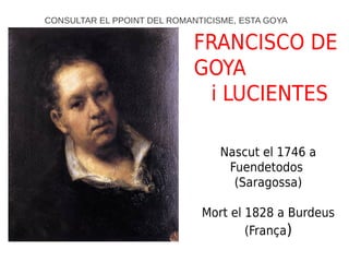 FRANCISCO DE
GOYA
i LUCIENTES
Nascut el 1746 a
Fuendetodos
(Saragossa)
Mort el 1828 a Burdeus
(França)
CONSULTAR EL PPOINT DEL ROMANTICISME, ESTA GOYA
 