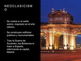 N E O C L A S I C I S M
O
• Se vuelve a un estilo
sobrio, inspirado en el arte
clásico.
• Se construyen edificios
públicos y monumentales.
• Tras la Guerra de
Sucesión, los Borbones lo
traen a España,
reformando la capital,
Madrid.
 