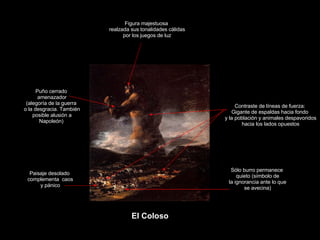 Claseshistoria Historia del Arte © 2006 Guillermo Méndez Zapata Francisco de Goya y Lucientes El Coloso Figura majestuosa realzada sus tonalidades cálidas por los juegos de luz Puño cerrado amenazador (alegoría de la guerra o la desgracia. También posible alusión a Napoleón) Contraste de líneas de fuerza: Gigante de espaldas hacia fondo y la población y animales despavoridos hacia los lados opuestos Sólo burro permanece quieto (símbolo de la ignorancia ante lo que se avecina) Paisaje desolado complementa  caos y pánico 
