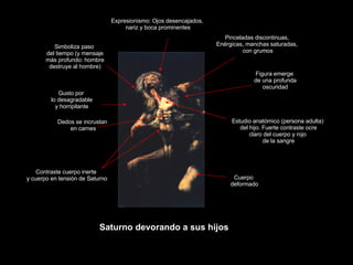 Claseshistoria Historia del Arte © 2006 Guillermo Méndez Zapata Francisco de Goya y Lucientes Saturno devorando a sus hijos Expresionismo: Ojos desencajados, nariz y boca prominentes Estudio anatómico (persona adulta) del hijo. Fuerte contraste ocre claro del cuerpo y rojo de la sangre Gusto por lo desagradable y horripilante Dedos se incrustan en carnes Contraste cuerpo inerte y cuerpo en tensión de Saturno Figura emerge de una profunda oscuridad Cuerpo deformado Pinceladas discontinuas, Enérgicas, manchas saturadas, con grumos Simboliza paso del tiempo (y mensaje más profundo: hombre destruye al hombre) 