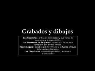 Grabados y dibujos Los Caprichos : crítica de la sociedad y sus vicios, la ignorancia y la superstición. Los Desastres de la guerra : muestrario de excesos cometidos por ambos bandos. Tauromaquia : estudios del movimiento y la fuerza a través del mundo de los toros. Los Disparates : mundo de pesadillas, anticipa el Surrealismo 