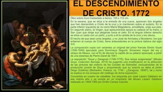 EL DESCENDIMIENTO
DE CRISTO, 1772
Óleo sobre muro trasladado a lienzo, 155 x 112 cm.
En la escena, que se sitúa a la entrada de una cueva, aparecen dos ángeles
que han descendido a Cristo de la cruz y lo mantienen sobre el sudario. En la
parte inferior izquierda se ve como María Magdalena, arrodillada, unge sus pies.
En segundo plano, la Virgen, que apesumbrada apoya su cabeza en la mano, y
San Juan que dirige sus plegarias hacia el cielo. En el ángulo inferior derecho
se sitúa un cesto con un paño, y junto a él la cartela de la cruz y los clavos.
El hecho de que sean unos ángeles, y no José de Arimatea y Nicodemo, los que
entierren el cuerpo de Cristo, tiene antecedentes en la pintura italiana del siglo
XVI.
La composición copia con variantes un original del pintor francés Simón Vouet
(1590-1649) ejecutado para Dominique Seguiré, limosnero mayor del rey y
obispo de Meaux, con el fin de decorar la capilla de su palacio episcopal, a partir
de una estampa de Pierre Daret de 1641.
La exposición "Goya y Zaragoza (1746-1775). Sus raíces aragonesas" (Museo
Goya. Colección Ibercaja, 2015) ha sugerido una modificación en la atribución
de las pinturas del oratorio de los Condes de Sobradiel, excluyéndolas de la
producción juvenil de Goya y proponiendo que su autoría se deba al pintor
Diego Gutiérrez (Barbastro, Huesca, ca. 1740 - ¿Zaragoza, 1808?), tal y como
se explica en los ensayos del catálogo de dicha exposición.
Convertida en cuadro de caballete, fue adquirida por José Lázaro Galdiano en
ese mismo año y ya consta en un inventario del Museo Lázaro Galdiano
realizado en 1949-1950 por Emilio Camps Cazorla.
 