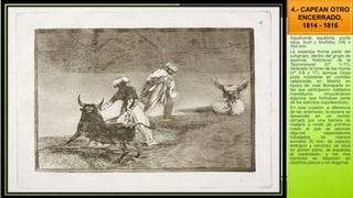 4.- CAPEAN OTRO
ENCERRADO,
1814 - 1816
Aguafuerte, aguatinta, punta
seca, buril y bruñidor, 246 x
354 mm
La estampa forma parte del
subgrupo, dentro del grupo de
escenas “históricas” de la
Tauromaquia (nº 1-11),
dedicado al toreo de los moros
(nº 3-8 y 17), aunque Goya
pudo inspirarse en corridas
celebradas en Madrid en
época de José Bonaparte en
las que participaron soldados
mamelucos (musulmanes
egipcios que formaban parte
de los ejércitos napoleónicos).
En esta ocasión, a diferencia
de las anteriores, la escena se
desarrolla en un recinto
cerrado por una barrera de
madera a modo de primitivo
ruedo al que se asoman
algunos espectadores
trabajados de manera
sumaria. El toro, de aspecto
enérgico y nervioso, se sitúa
en primer plano, de espaldas
al espectador, y los tres
hombres se disponen en
distintos planos y en diagonal.
 