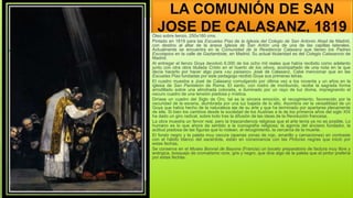 LA COMUNIÓN DE SAN
JOSE DE CALASANZ, 1819
Óleo sobre lienzo, 250x180 cms.
Pintado en 1819 para las Escuelas Pías de la Iglesia del Colegio de San Antonio Abad de Madrid,
con destino al altar de la anexa Iglesia de San Antón una de una de las capillas laterales.
Actualmente se encuentra en la Comunidad de la Residencia Calasanz que tienen los Padres
Escolapios en la calle de Gaztambide, en Madrid. Su actual titularidad es del Colegio Calasancio de
Madrid.
Al entregar el lienzo Goya devolvió 6.000 de los ocho mil reales que había recibido como adelanto
junto con otra obra titulada Cristo en el huerto de los olivos, acompañado de una nota en la que
decía hacerlo por hacer algo para «su paisano» José de Calasanz. Cabe mencionar que en las
Escuelas Pías fundadas por este pedagogo recibió Goya sus primeras letras.
El cuadro muestra a José de Calasanz comulgando por última vez a los noventa y un años en la
iglesia de San Pantaleón de Roma. El santo, con rostro de moribundo, recibe la sagrada forma
arrodillado sobre una almohada colorada, e iluminado por un rayo de luz divina, impregnando el
oscuro cuadro de una tensión piadosa y mística.
Diríase un cuadro del Siglo de Oro, tal es la sincera emoción, el recogimiento, favorecido por la
oscuridad de la escena, alumbrada por una luz bajada de lo alto. Asombra ver la versatilidad de un
Goya que había hecho de la naturaleza eje de su arte y que ha terminado por apartarse plenamente
de ella. Si bien los cambios desde la sociedad de los Austrias a la de los primeros años del siglo XIX
ha dado un giro radical, sobre todo tras la difusión de las ideas de la Revolución francesa.
La obra muestra un fervor real, pero la trascendencia religiosa que el arte tenía ya no es posible. Lo
humano es lo que ahora da sentido a la iconografía religiosa: la agonía del anciano fundador, la
actitud piadosa de las figuras que lo rodean, el recogimiento, la cercanía de la muerte.
El fondo negro y la paleta muy oscura (apenas zonas de rojo, amarillo y carnaciones) en contraste
con el hábito blanco del sacerdote, están en consonancia con las Pinturas negras que inició por
estas fechas.
Se conserva en el Museo Bonnat de Bayona (Francia) un boceto preparatorio de factura muy libre y
enérgica, bosquejo de cromatismo ocre, gris y negro, que dice algo de la paleta que el pintor prefería
por estas fechas.
 