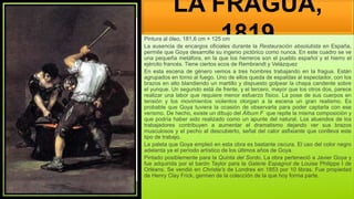 LA FRAGUA,
1819
Pintura al óleo, 181,6 cm × 125 cm
La ausencia de encargos oficiales durante la Restauración absolutista en España,
permite que Goya desarrolle su ingenio pictórico como nunca. En este cuadro se ve
una pequeña metáfora, en la que los herreros son el pueblo español y el hierro el
ejército francés. Tiene ciertos ecos de Rembrandt y Velázquez
En esta escena de género vemos a tres hombres trabajando en la fragua. Están
agrupados en torno al fuego. Uno de ellos queda de espaldas al espectador, con los
brazos en alto blandiendo un martillo y dispuesto golpear la chapa candente sobre
el yunque. Un segundo está de frente, y el tercero, mayor que los otros dos, parece
realizar una labor que requiere menor esfuerzo físico. La pose de sus cuerpos en
tensión y los movimientos violentos otorgan a la escena un gran realismo. Es
probable que Goya tuviera la ocasión de observarla para poder captarla con ese
verismo. De hecho, existe un dibujo del Álbum F que repite la misma composición y
que podría haber sido realizado como un apunte del natural. Los atuendos de los
trabajadores contribuyen a aumentar el dramatismo dejando ver sus brazos
musculosos y el pecho al descubierto, señal del calor asfixiante que conlleva este
tipo de trabajo.
La paleta que Goya empleó en esta obra es bastante oscura. El uso del color negro
adelanta ya el período artístico de los últimos años de Goya.
Pintado posiblemente para la Quinta del Sordo. La obra perteneció a Javier Goya y
fue adquirida por el barón Taylor para la Galerie Espagnol de Louise Philippe I de
Orléans. Se vendió en Christie's de Londres en 1853 por 10 libras. Fue propiedad
de Henry Clay Frick, germen de la colección de la que hoy forma parte.
 