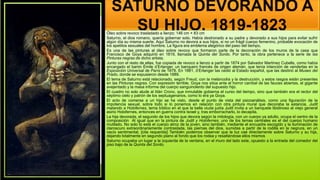 SATURNO DEVORANDO A
SU HIJO, 1819-1823
Óleo sobre revoco trasladado a lienzo; 146 cm × 83 cm
Saturno, el dios romano, quería gobernar solo. Había destronado a su padre y devorado a sus hijos para evitar sufrir
algún día su misma suerte. Aquí Saturno no devora a sus hijos, si no un frágil cuerpo femenino, probable evocación de
los apetitos sexuales del hombre. La figura era emblema alegórico del paso del tiempo,
Es una de las pinturas al óleo sobre revoco que formaron parte de la decoración de los muros de la casa que
Francisco de Goya adquirió en 1819, llamada la Quinta del Sordo. Por tanto, la obra pertenece a la serie de las
Pinturas negras de dicho artista.
Junto con el resto de ellas, fue copiada de revoco a lienzo a partir de 1874 por Salvador Martínez Cubells, como había
encargado el barón Émile d’Erlanger, un banquero francés de origen alemán, que tenía intención de venderlas en la
Exposición Universal de París de 1878. En 1881, d’Erlanger las cedió al Estado español, que las destinó al Museo del
Prado, donde se expusieron desde 1889.
El tema de Saturno está relacionado, según Freud, con la melancolía y la destrucción, y estos rasgos están presentes
en las Pinturas negras. Con expresión terrible, Goya nos sitúa ante el horror caníbal de las fauces abiertas, el gigante
avejentado y la masa informe del cuerpo sanguinolento del supuesto hijo.
El cuadro no solo alude al titán Crono, que inmutable gobierna el curso del tiempo, sino que también era el rector del
séptimo cielo y patrón de los septuagenarios, como lo era ya Goya.
El acto de comerse a un hijo se ha visto, desde el punto de vista del psicoanálisis, como una figuración de la
impotencia sexual, sobre todo si lo ponemos en relación con otra pintura mural que decoraba la estancia, Judit
matando a Holofernes, tema bíblico en el que la bella viuda judía Judit invita a un banquete libidinoso al viejo general
asirio Holofernes, entonces en guerra contra Israel y, tras emborracharlo, lo decapita.
La hija devorada, el segundo de los hijos que devora según la mitología, con un cuerpo ya adulto, ocupa el centro de la
composición Al igual que en la pintura de Judit y Holofernes, uno de los temas centrales es el del cuerpo humano
mutilado. No solo lo está el cuerpo atroz de la joven, sino también, mediante el encuadre escogido y la iluminación de
claroscuro extraordinariamente contrastada, las piernas del dios, sumidas a partir de la rodilla en la negrura, en un
vacío sentimental. [cita requerida] También podemos observar que la luz cae directamente sobre Saturno y su hija,
dejando totalmente en segundo plano al fondo que los rodea y resaltándose ellos mismos
Saturno ocupaba un lugar a la izquierda de la ventana, en el muro del lado este, opuesto a la entrada del comedor del
piso bajo de la Quinta del Sordo.
 