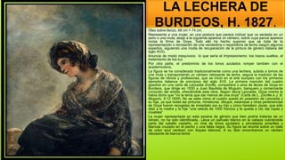 LA LECHERA DE
BURDEOS, H. 1827.
Óleo sobre lienzo, 68 cm × 74 cm.
Representa a una mujer, en una postura que parece indicar que va sentada en un
asno o una mula; abajo a la izquierda aparece un cántaro, sobre cuya panza aparece
incisa la firma de Goya. Todo ello ha hecho suponer que se trata de la
representación o recreación de una vendedora o repartidora de leche (según algunos
expertos, siguiendo una moda de recuperación de la pintura de género italiana del
siglo XVII).
Anuncia de modo inequívoco lo que sería el Impresionismo: los trazos sueltos, el
tratamiento de loa luz.
Por otra parte, el predominio de los tonos azulados romper también con el
academicismo.
La figura se ha considerado tradicionalmente como una lechera, subida a lomos de
una mula y transportando un cántaro rebosante de leche, seguía la tradición de las
figuras de oficios y profesiones, que se inició en el arte europeo con los primeros
ejemplos italianos de principios del siglo XVII. La primera mención del cuadro
aparece en una carta de Leocadia Zorrilla, compañera o ama de llaves de Goya en
Burdeos, que dirige en 1830 a Juan Bautista de Muguiro, banquero y comerciante
conocido del artista, ofreciéndole esta obra. Según decía Leocadia, Goya mismo le
había dicho que "no la tenía que dar menos de una onza" (Carta de L. Zorrilla a J. B.
Muguiro, 9.12.1829). No se sabe cómo el cuadro quedó en posesión de Leocadia y
su hija, ya que todas las pinturas, miniaturas, dibujos, estampas y otras pertenencias
de Goya fueron recogidas de inmediato por su hijo y único heredero Javier, que sólo
dejó a la madre y la hija "una cédula de 1000 francos y le queda a Ud. las ropas y
muebles“
La mujer representada en esta escena de género que bien podría tratarse de un
retrato, no ha sido identificada.. Lleva un pañuelo blanco en la cabeza cubriéndole
parte del cabello castaño, un chal de tonos azulados y pinceladas amarillas y
blancas cruzado en el pecho y una falda negra. Su figura se recorta sobre un cielo
de color azul verdoso con toques blancos. A su lado encontramos un cántaro
rebosante de blanca leche
 