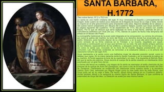 SANTA BÁRBARA,
H.1772
Óleo sobre lienzo, 97,2 x 78,5 cm
La santa es una mártir cristiana del siglo III muy venerada en España y principalmente en
Aragón. Este cuadro se realizó poco después de la llegada de Goya de su viaje a Italia, donde
se inspiró en el arte grecorromano para emprender esta obra. Algunos detalles de la cabeza y
del cuerpo fueron preparados por dibujos del Cuaderno italiano, puesto que Goya escribió en
la página siguiente del cuaderno: 15 de septiembre de 1773, día de su enlace con Josefa
Bayeu. Por lo que se deduce que sería realizada en torno a esa fecha, además de por su
coincidencia estilística con Aula Dei (ca. 1774). Siendo el cuadro de fecha más temprana del
artista en el Museo del Prado.
La iconografía tradicional de la joven está integrada en la composición: su corona de princesa,
así como la palma del martirio, la torre del fondo a la derecha donde fue encerrada por su
padre, Dióscoro, para hacerla abjurar de su cristianismo y en la que ella abrió tres ventanas
como símbolo de su firme creencia en la Trinidad, y su muerte, degollada por aquél,
alcanzado a continuación por el rayo que terminó con su vida. Ha sido desde antiguo patrona
de los militares, especialmente de los artilleros, y abogada contra las tormentas y los rayos,
así como la santa que, invocada en la hora de la muerte, llegaba prestamente con la
comunión. Las influencias evidentes se remontan a la estatuaria clásica y a la pintura del
clasicismo romano del siglo XVII.
Goya representa a la santa como una bellísima mujer de elevada posición social, como lo
delatan sus ropas. En la mano derecha porta la Santa Custodia y en la izquierda la palma de
su martirio. Al fondo aparece la torre de su cautividad y un rayo. A la izquierda el Ejército Real,
del que la santa era patrona. Goya recorre el cuerpo de la santa creando un interesante ritmo
acentuado por un gran foco de luz.
La forma del lienzo es ovalada. Los rasgos de la santa se asemejan al estilo clasicista de las
pinturas de la cartuja de Aula Dei (Zaragoza), así como a las de la bóveda del coreto del Pilar
de Zaragoza. Claramente se evidencian las relaciones entre nuestra santa y la escultura
clásica Juno Cesi, admirada por Miguel Ángel como la más bella obra de toda Roma, que
Goya pudo ver en su viaje a Italia. De hecho, dibujó dicha cabeza en su Cuaderno italiano,
donde también dibujó a la sanguina la misma figura de Santa Bárbara, lo que confirma la
paternidad de Goya del óleo. La datación se avala por esa misma fuente.
 