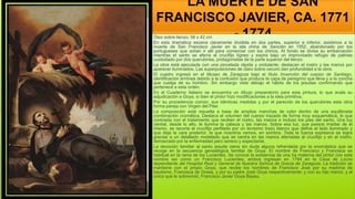 LA MUERTE DE SAN
FRANCISCO JAVIER, CA. 1771
- 1774
Óleo sobre lienzo; 56 x 42 cm
En esta dramática escena claramente dividida en dos partes, superior e inferior, asistimos a la
muerte de San Francisco Javier en la isla china de Sancián en 1552, abandonado por los
portugueses que solían ir allí para comerciar con los chinos. Al fondo se divisa su embarcación
mientras el santo se aferra al crucifijo lígneo y expira bajo un improvisado refugio de palmas
custodiado por dos querubines, protagonistas de la parte superior del lienzo.
La obra está ejecutada con una pincelada rápida y ondulante; destacan el rostro y las manos por
aparecer iluminados. Las superposiciones de claro sobre oscuro dan profundidad a la obra.
El cuadro ingresó en el Museo de Zaragoza bajo el título Invención del cuerpo de Santiago,
identificación errónea debido a la confusión que produce la capa de peregrino que lleva y a la concha
que cuelga de su hombro. Sin embargo viste debajo el hábito de los jesuitas confirmando que
pertenece a esta orden.
En el Cuaderno italiano se encuentra un dibujo preparatorio para esta pintura, lo que avala su
adjudicación a Goya, si bien el pintor hizo modificaciones a la idea primitiva.
Por su procedencia común, sus idénticas medidas y por el parecido de los querubines esta obra
forma pareja con Virgen del Pilar.
La composición está resuelta a base de amplias manchas de color dentro de una equilibrada
combinación cromática. Destaca el volumen del cuerpo trazado de forma muy esquemática, lo que
contrasta con el tratamiento que reciben el rostro, las manos e incluso los pies del santo. Una luz
cenital, desde lo alto, le ilumina la cabeza y las manos. Sobre esa luz, que parece irradiar de él
mismo, se recorta el crucifijo perfilado por un levísimo trazo blanco que define el lado iluminado y
que deja la cara posterior, la que nosotros vemos, en sombra. Toda la fuerza expresiva se logra
gracias a un detallado modelado que se centra en las manos aferradas al crucifijo y en el rostro,
demacrado por la enfermedad pero sereno y expectante.
La devoción familiar al santo jesuita viene sin duda alguna refrendada por la onomástica que se
recoge en la secuencia genealógica familiar de Goya. El nombre de Francisco y Francisca es
habitual en la rama de los Lucientes. Se conoce la existencia de una tía materna del pintor con este
nombre así como un Francisco Lucientes; ambos ingresan en 1764 en la Casa de Locos
dependiente del Hospital Real y General de Nuestra Señora de Gracia de Zaragoza. La tradición se
mantiene con el propio Goya, que recibe los nombres de Francisco José por su madrina de
bautismo, Francisca de Grasa, y por su padre José Goya respectivamente; y con su hijo menor, y el
único que le sobrevivió, Francisco Javier Goya Bayeu.
 