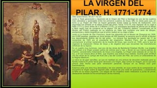 LA VIRGEN DEL
PILAR, H. 1771-1774
Óleo sobre lienzo; 56 cm × 42 cm
Junto a Triple generación y Aparición de la Virgen del Pilar a Santiago es uno de los cuadros
más valorados y apreciados entre los primeros cuadros de Goya. Ello no obsta para que, en
torno a La Virgen del Pilar se hayan generado dudas sobre su fecha de realización. Con
seguridad fue pintada en la etapa juvenil del pintor, hacia 1772-75, tras regresar de su viaje a
Italia (1771) y poco antes de ir a Madrid (1775). La cronología apuntada se afirma por el dibujo
a lápiz negro que se conserva en la página 134 del “Cuaderno italiano” (conservado en el
Museo del Prado) realizado en su estancia en Italia que contiene una serie de dibujos,
anotaciones y datos biográficos que el pintor realizó en su viaje a Italia.
Junto a La muerte de San Francisco Javier fue adquirido por el Museo de Zaragoza en 1926,
por 6.000 pesetas, pagadas en doce tandas de 500 pesetas; la persona que lo vendió al Museo
era descendiente directo del tío del pintor. La compra fue aprobada en sesión del 11 de
noviembre de 1925 por el presidente del organismo, Mariano Pano. Así se esperaba
conmemorar el primer centenario de la muerte de Goya, que ocurrió en 1928, para lo que se
organizó la exposición Obras de Goya y de obgetos [sic] que recuerdan las manufacturas
artísticas de su época.
Es un cuadro muy luminoso, casi eco de las obras de Bartolomé Esteban Murillo. Los ángeles
que rodean a la Virgen poseen paños de colores azul y rojo, y llevan en sus manos palmas de
martirio, característico tratamiento de Goya a los ángeles. La Virgen está rodeada de un haz de
luz, y en sus brazos lleva al Niño, que muestra una actitud muy realista. Guarda gran similitud
con las obras de la Cartuja del Aula Dei y las del Coreto del Pilar, así como un antecedente de
la Regina Martirum.
La obra es de gran sencillez, ya que en realidad es una pintura de devoción realizada para su
familia materna El pintor tenía gran devoción a la Virgen, algo común en Aragón, por lo que esta
pintura está hecha casi para veneración personal, aunque en su tiempo tuvo gran
trascendencia.
Estamos ante una obra muy abocetada y de vivo colorido, en cuyo centro de la composición se
encuentra la Virgen sobre el sagrado pilar, rodeada de una corte de querubines, y sosteniendo
al Niño en su brazo izquierdo. Los rasgos de los angelitos están realizados a punta de pincel,
destacando también la fina encarnación de los mismos.
 
