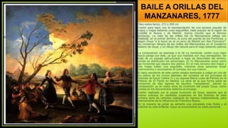 BAILE A ORILLAS DEL
MANZANARES, 1777
Óleo sobre lienzo, 272 x 295 cm
Cartón para tapiz con la representación de una escena popular de
majos y majas bailando unas seguidillas, baile popular de la región de
Castilla la Nueva y de Madrid, menos movido que el famoso
fandango. La vista de las orillas del río Manzanares refleja con
fidelidad, en el primer término, la zona del puente de los Pontones, y
según Goya "a lo lexos se ve un poco de Madrid por San Francisco".
Se conservan dibujos de las orillas del Manzanares en el Cuaderno
italiano de Goya, y un dibujo del natural para el majo batiendo palmas
.
La composición se asemeja a la de La merienda, cartón cuyo tapiz
hacía pareja con éste, ya que sus medidas son muy semejantes. Se
trata de un paisaje estructurado a base de desniveles del terreno,
donde se distribuyen los personajes. El río Manzanares actúa como
eje horizontal que separa dos planos. En el más cercano dos majos y
dos majas bailan una seguidilla, mientras otras personas tocan
instrumentos o acompañan el compás con sus manos.
El tapiz resultante de este cartón estaba destinado a colgar en uno de
los paños de los muros laterales del comedor de los príncipes de
Asturias (el futuro Carlos IV y su esposa María Luisa de Parma) en el
Palacio de El Pardo en Madrid. La serie de la que forma parte se
componía de diez tapices de asuntos "campestres“, siendo su
composición ya en estos años de invención del propio Goya, como
consta en los documentos relativos al encargo.
Cartón realizado por la propia invención de Goya, aspecto que él
mismo subraya en repetidas ocasiones en las facturas de esta
primera serie de cartones realizada de manera independiente, para
desmarcarse de la influencia de Francisco Bayeu.
En la manera de pintar se advierte una pincelada más fluida y el
colorido es más brillante; Goya va encontrando su estilo personal.
 