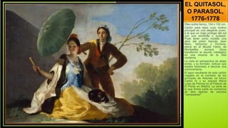 EL QUITASOL,
O PARASOL,
1776-1778
Óleo sobre lienzo, 104 x 152 cm.
Cartón para tapiz cuyo motivo
principal es una elegante joven,
a la que un majo protege del sol
con una sombrilla o quitasol.
Pudo tener como modelo una
obra del pintor francés Jean
Ranc, Vertumno y Pomona,
ahora en el Musée Fabre, de
Montpellier, aunque Goya
transformó el asunto mitológico
en una escena de la vida
moderna.
La vista en perspectiva de abajo
arriba, y su formato, indican que
estaba destinado a decorar una
sobreventana.
El tapiz resultante de este cartón
colgaba en el comedor de los
príncipes de Asturias (el futuro
Carlos IV y su esposa María
Luisa de Parma) en el Palacio de
El Pardo en Madrid. La serie de
la que forma parte se componía
de diez tapices de asuntos
"campestres"
 
