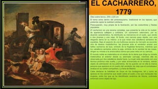 EL CACHARRERO,
1779
Óleo sobre lienzo, 259 x 220 cm
El tema entra dentro del pintoresquismo, tradicional en los tapices, que
pretende captar la realidad cotidiana.
Preocupación, muy propia de la Ilustración, por las costumbres y fiestas
populares.
El cacharrero es una escena compleja, que presenta la vida en la ciudad,
de apariencia callejera y cotidiana. Un cacharrero valenciano, por su
atuendo característico, ha distribuido su mercancía en el suelo, que vende
a dos jóvenes y una vieja. Al fondo, una carroza pasa rápida, con una
elegante dama en su interior, a la que miran dos caballeros sentados de
espaldas. Bajo el aspecto de una bulliciosa escena de mercado se esconde
otra de deseos insatisfechos: las jóvenes ante el vendedor ansían sus
bellos cacharros de loza, símbolo de la fragilidad femenina, mientras que
los caballeros sentados sobre la paja, símbolo de la vanidad de las cosas,
dirigen su mirada a la aristocrática dama que pasa veloz en su carroza.
El mundo noble se materializa en el retrato de la dama que dirige su mirada
melancólica al exterior desde su adornado carruaje, mientras ella es
observada por dos caballeros desde fuera. La mujer está ejecutada con una
técnica pictórica más suelta, y por estar enmarcada en la ventana, siendo
objeto de admiración de los petimetres. Se ha querido ver en ella la misma
persona que aparece en el cuadro del vendedor de viejo que el connaisseur
analiza en su cartón compañero, La feria de Madrid.
Cabe destacar la habilidad de Goya en los bodegones, tal y como se
aprecia en los cacharros que están sobre el suelo y los que manipulan las
mujeres, entre los que se ha identificado cerámica de Alcora, codiciada
entonces como objeto de lujo.
 