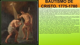 BAUTISMO DE
CRISTO, 1775-1780
Óleo sobre lienzo, 45 x 39 cm
En la pintura se representa al santo que le daba el nombre de pila al supuesto mecenas
de la obra. La imagen respira un misticismo que se aleja de los toques rococó de sus obras
anteriores, para beber del estilo italianizante que Goya aprendió en su viaje, evidente en el
tratamiento escultórico de ambas figuras que les confiere una potencia plástica muy
acentuada. Los dos hombres se cubren con paños empastados y se colocan sobre el
fondo negro tan solo iluminado por el haz de luz que emana del Espíritu Santo. A sus pies
se intuye el azul del agua del Jordán.
La radiografía revela que Cristo aparecía arrodillado en el suelo y sus manos quedaban
más abajo de lo que están ahora. Además se ha descubierto una mano en la parte superior
y una cabeza invertida de tipo giaquintesco en el ángulo inferior izquierdo.
La pintura ha generado diferentes opiniones con respecto a su cronología. Gudiol, Gassier,
Wilson y Salas la datan hacia 1775-1780, seguramente movidos por los ecos italianizantes.
Arnaiz, sin embargo, opina que no parece razonable llevar esta obra más allá de 1771-
1775, entre el regreso de Italia y el traslado a Madrid. La hipótesis más extendida es que
se trata de un cuadro de devoción realizado para el banquero Juan Martín de Goicoechea
y Galarza. Por herencia pasó a manos de María Pilar Alcíbar-Jáuregui y Lasauca, segunda
esposa de uno de los condes de Sobradiel, en cuyo inventario de 1867 aparece.
Su influencia iconográfica italiana queda claramente demostrada con la estricta semejanza
entre la postura de Cristo y el Adán que vemos en el dibujo de la Expulsión del Paraíso -
brutalmente repasado a tinta- que figura entre los contenidos en el llamado Cuaderno
italiano, recientemente adquirido y en el que Goya dejó numerosos datos y recuerdos de
su viaje por Italia (Madrid 1994), entre ellos una serie de dibujos de tema bíblico -entre
ellos el citado- de una delicadeza y precisión técnica que hace pensar que o bien se deban
a otra mano que la de Goya o que sean de época mucho más tardía, ya que de otra forma
obligarían a revisar la catalogación y datación de los dibujos del maestro.
 
