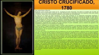 CRISTO CRUCIFICADO,
1780
Óleo sobre lienzo. 255x153
Realizada como prueba para entrar en la Academia de San Fernando. Se atiene al modelo del Crucifijo de
Velázquez. No en vano había confesado que éste, Rembrandt y la Naturaleza eran sus maestros. Esta obra, pulida
en extremo, viene a ser una excelente academia, como pedían las circunstancias.
Se trata de un Cristo de estilo neoclásico, si bien está arraigado en la tradicional iconografía española y
relacionado con el de Velázquez y el de Anton Raphael Mengs, aunque sin el fondo de paisaje de este último,
sustituido por un negro neutro, como en el del modelo del maestro sevillano. Con fondo negro y cuatro clavos,
como mandaban los cánones del barroco español, crucificado de cuatro clavos con los pies sobre el supedáneo y
un letrero sobre la cruz que contiene la inscripción IESUS NAZARENUS REX IUDEORUM en tres lenguas, como
pedía el modelo iconográfico en España desde Francisco Pacheco, Goya quita énfasis a los factores devocionales
(dramatismo, presencia de la sangre, etc.) para subrayar el suave modelado, pues su destino era agradar a los
académicos regidos por el neoclasicismo de Mengs.
La cabeza, trabajada con pincelada suelta y vibrante, está inclinada a su izquierda y levantada, como su mirada,
hacia las alturas y refleja dramatismo; incluso parece representar un gesto de éxtasis al reflejar el instante en que
Jesús alza la cabeza y, con la boca abierta, parece pronunciar las palabras: «Dios mío, Dios mío, ¿por qué me has
abandonado?», en el momento antes de su muerte (de expirar), pero la serenidad de todo el conjunto evita la
sensación patética.
Con esta obra ofrece a la estimación de los académicos uno de los más difíciles y clásicos motivos que era posible
ejecutar: un desnudo donde mostrar el dominio de la anatomía, justificado por su presencia en un cuadro religioso,
un Cristo en agonía, de conformidad con la tradición española. En él, Goya resuelve con hábil técnica la dificultad
del suave modelado en sfumato, así como la incidencia de la luz, que parece provenir artificialmente del pecho del
crucificado, y su transición hacia las zonas oscuras, que hacen disimular la silueta del dibujo. Transparencias,
veladuras y gradaciones son tratadas con delicadeza, en tonos grises perla y suaves verdes azulados, y toques de
intenso blanco para realzar los destellos de la luz.
Las líneas de composición conforman la clásica suave S alejada de los efectos violentos del barroco. La pierna
derecha adelantada, que procede del Cristo de Mengs, la cadera ligeramente sesgada y la inclinación de la cabeza
dotan a la obra del ajustado dinamismo que demandaban los cánones clásicos para evitar la rigidez. Quizá tanto
respeto a los gustos académicos han hecho que esta obra, muy valorada por sus contemporáneos, no fuera
demasiado representativa de los gustos de la crítica del siglo XX, que prefirió ver en Goya a un romántico poco o
nada piadoso y que no prestó demasiada atención a su pintura religiosa y académica. Sin embargo, el
postmodernismo valora un Goya total, en todas sus facetas, y tiene en cuenta que es esta una obra en la que Goya
aún pretende alcanzar honores y prestigio profesional, y ese objetivo se cumple sobradamente en el Cristo
crucificado.
 