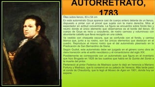 AUTORRETRATO,
1783
Óleo sobre lienzo, 83 x 54 cm
En este autorretrato Goya aparece casi de cuerpo entero delante de un lienzo,
dispuesto a pintar con el pincel que sujeta con la mano derecha. Mira al
espectador en actitud concentrada. La figura se encuentra sobre fondo liso y
neutro donde el único elemento que observamos es el borde del lienzo. El
cuerpo de Goya es recio y corpulento, de rostro carnoso y voluminoso con
abundante cabello que lleva recogido en una coleta.
Va vestido con chaqueta oscura, que se confunde con el fondo, y camisa
blanca que, junto a su rostro, son los únicos elementos que destacan en el
cuadro. Reproduce el mismo rostro que el del autorretrato plasmado en la
Predicación de San Bernardino de Siena.
Según Gudiol, este autorretrato debe ser juzgado en el género como obra de
clara transición ante el estilo neoclásico y el romanticismo del siglo XIX.
Posiblemente se corresponde con un autorretrato que figura en el inventario
que hizo Brugada en 1828 de los cuadros que había en la Quinta del Sordo a
la muerte del pintor.
Perteneció al pintor Federico de Madrazo quien lo dejó en herencia a Mariano
Fortuny y Madrazo, que lo conservó en su palacio de Venecia. Más tarde pasó
al conde de Chaudordy, que lo legó al Museo de Agen en 1901, donde hoy se
expone.
 