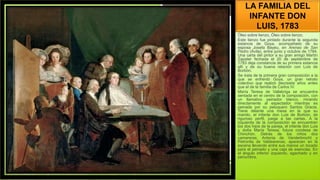 LA FAMILIA DEL
INFANTE DON
LUIS, 1783
Óleo sobre lienzo, Óleo sobre lienzo.
Este lienzo fue pintado durante la segunda
estancia de Goya, acompañado de su
esposa Josefa Bayeu, en Arenas de San
Pedro (Ávila), entre junio y octubre de 1784.
Una carta del pintor a su gran amigo Martín
Zapater fechada el 20 de septiembre de
1783 deja constancia de su primera estancia
allí y de su buena relación con Luis de
Borbón.
Se trata de la primera gran composición a la
que se enfrentó Goya, un gran retrato
colectivo que realizó diecisiete años antes
que el de la familia de Carlos IV.
María Teresa de Vallabriga se encuentra
sentada en el centro de la composición, con
un llamativo peinador blanco, mirando
directamente al espectador mientras es
peinada por su peluquero Santos Gracia.
Tiene delante una mesa en la que su
marido, el infante don Luis de Borbón, de
riguroso perfil, juega a las cartas. A la
izquierda de la composición se encuentran
los dos hijos de la pareja, el infante don Luis
y doña María Teresa, futura condesa de
Chinchón. Detrás de los niños dos
camareras, Antonia de Vanderbrocht y
Petronila de Valdearenas, aparecen en la
escena llevando entre sus manos un tocado
para el peinado y una caja de esencias. En
el ángulo inferior izquierdo, agachado y en
penumbra,
 