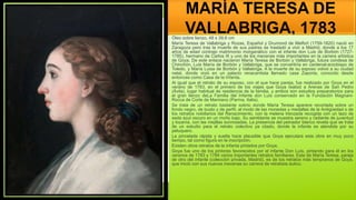 MARÍA TERESA DE
VALLABRIGA, 1783
Óleo sobre lienzo, 48 x 39,6 cm
María Teresa de Vallabriga y Rozas, Español y Drumond de Melfort (1759-1820) nació en
Zaragoza pero tras la muerte de sus padres se trasladó a vivir a Madrid, donde a los 17
años de edad contrajo matrimonio morganático con el infante don Luis de Borbón (1727-
1785), hermano de Carlos III y uno de los mecenas más importantes en la carrera artística
de Goya. De este enlace nacieron María Teresa de Borbón y Vallabriga, futura condesa de
Chinchón, Luis María de Borbón y Vallabriga, que se convertiría en cardenal-arzobispo de
Toledo, y María Luisa de Borbón y Vallabriga. A la muerte de su esposo volvió a su ciudad
natal, donde vivió en un palacio renacentista llamado casa Zaporta, conocido desde
entonces como Casa de la Infanta.
Al igual que el retrato de su esposo, con el que hace pareja, fue realizado por Goya en el
verano de 1783, en el primero de los viajes que Goya realizó a Arenas de San Pedro
(Ávila), lugar habitual de residencia de la familia, y ambos son estudios preparatorios para
el gran lienzo deLa Familia del Infante don Luis conservado en la Fundación Magnani-
Rocca de Corte de Mamiano (Parma, Italia).
Se trata de un retrato bastante sobrio donde María Teresa aparece recortada sobre un
fondo negro, de busto y de perfil, al modo de las monedas y medallas de la Antigüedad o de
los retratos nobiliarios del Renacimiento, con la melena trenzada recogida con un lazo de
seda azul oscuro en un moño bajo. Su semblante se muestra sereno y radiante de juventud
y lozanía, con las mejillas sonrosadas. La presencia del peinador blanco revela que se trata
de un estudio para el retrato colectivo ya citado, donde la infanta es atendida por su
peluquero.
La pincelada rápida y suelta hace plausible que Goya ejecutara esta obra en muy poco
tiempo, tal como figura en la inscripción.
Existen otros retratos de la infanta pintados por Goya,
Goya fue uno de los pintores favorecidos por el infante Don Luís, pintando para él en los
veranos de 1783 y 1784 varios importantes retratos familiares. Este de María Teresa, pareja
de otro del infante (colección privada, Madrid), es de los retratos más tempranos de Goya,
que inició con sus nuevos mecenas su carrera de retratista áulico.
 