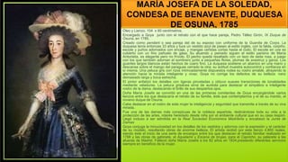 MARÍA JOSEFA DE LA SOLEDAD,
CONDESA DE BENAVENTE, DUQUESA
DE OSUNA, 1785
Óleo y Lienzo, 104 x 80 centímetros.
Encargado a Goya junto con el retrato con el que hace pareja, Pedro Téllez Girón, IX Duque de
Osuna, en 1785.
Creado como pendant o sea pareja del de su esposo con uniforme de la Guardia de Corps. La
duquesa tenía entonces 33 años y luce un vestido azul de paseo al estilo inglés, con la falda, corpiño,
escote y puños adornados con encaje, y mangas ceñidas cortas hasta el codo. El escote en uve es
cubierto con un fino pañuelo de gasa. Su atuendo y peinado siguen el estilo parisino de María
Antonieta, es elegante pero no frívolo. El pecho queda resaltado con un lazo de seda rosa, a juego
con los que también adornan el sombrero junto a pequeñas flores, plumas de avestruz y garza. Los
guantes largos blancos están hechos de cuero fino. La duquesa sostiene un abanico en una mano y
descansa sobre el mango del paraguas cerrado la otra; su actitud muestra autocontrol y confianza en
sí misma. Una peluca gris con rizos intrincadamente dispuestos rodea su rostro amable, atrayendo la
atención hacia la mirada inteligente y vivaz. Goya no corrige los defectos de su belleza: nariz
demasiado larga y boca estrecha.
El pintor enfatizó los detalles con ligeras pinceladas y obtuvo suaves transiciones de tonalidades
mediante veladuras. La peluca grisácea sirve de aureola para destacar el simpático e inteligente
rostro de la dama, destacando el brillo de sus despiertos ojos.
Doña María Josefa se convirtió en una de las primeras comitentes de Goya encargándole varios
lienzos entre los que destacaría el retrato de su familia, éste que contemplamos y el de su marido, el
noveno duque de Osuna.
Cabe destacar en el rostro de esta mujer la inteligencia y seguridad que transmite a través de su viva
mirada.
Fue una de las damas más conspicuas de la nobleza española, dedicándose toda su vida a la
protección de las artes, interés heredado desde niña por el ambiente cultural que en su casa respiró.
Llegó incluso a ser admitida en la Real Sociedad Económica Madrileña y encabezó la Junta de
Damas
Goya conjuga la minuciosidad en los detalles de los vestidos y adornos con la expresión y el carácter
de su modelo, resultando obras de enorme belleza. El artista recibió por este lienzo 4.800 reales,
siendo éste el inicio de una serie de encargos entre los que destacan el retrato familiar realizado en
1788 y las obras de gabinete, el Aquelarre y Escena de brujas, para el Capricho, su palacete a las
afueras de Madrid. Falleció doña María Josefa a los 82 años en 1834.prestando diferentes servicios
siempre en beneficio de la mujer.
 