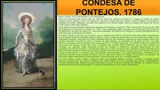 CONDESA DE
PONTEJOS, 1786
Óleo y Lienzo, 210.3 centímetros x 127 centímetros
Goya se convertiría ese mismo año de 1786 en pintor de cámara de Carlos III y luego de Carlos IV. Utiliza
colores rococó, suaves y fríos, muy similares a los de sus tapicerías de la época, como El pelele. Convertido en
retratista de moda, realizaría una serie de cuadros en el mismo estilo, como La familia del duque de Osuna
(1789, Museo del Prado, Madrid).
Doña María Ana de Pontejos Sandoval, marquesa de Pontejos, nacida en 1762 y muerta el 18 de julio de 1834
era mecenas de Francisco de Goya. En 1786, a los veinticuatro años, se casó con el hermano del Conde de
Floridablanca, ministro de Carlos III, y entonces embajador de España en Portugal. El retrato probablemente fue
realizado para conmemorar el enlace.
El cuadro muestra a la joven en un jardín, con un paisaje como fondo. Ocupa el centro del cuadro, permitiendo
que la mirada se fije de inmediato sobre la figura. Luce un elegante vestido gris con una cinta rosa al talle y una
sobrefalda recogida, adornada con cintas verticales blancas que sostienen manojos de rosas frescas, flores que
también adornan el corpiño en torno al escote de gasa plisada. La sobrefalda es de gasa tan fina, que deja
adivinar la enagua y las pantorrillas de la marquesa. Es un modelo fantasioso, de pastora cortesana, puesto de
moda para los paseos al aire libre entre la nobleza por la reina María Antonieta, que se hizo construir en
Versalles una pequeña aldea idealizada donde con amigos y cortesanos buscaba experimentar la vida
campesina de manera bucólica. La marquesa sujeta en su mano un clavel rosa, emblema popular del amor en el
siglo XVIII pero también símbolo de la esposa casada. El rostro permanece inmóvil, como una máscara de actor
y está enmarcado por un peinado alto y empolvado, semirrecogido, a la moda dieciochesca, coronado por un
sombrero redondo cuyas plumas se funden con el cielo como nubes. El vestido "de pastora", el peinado y el
sombrero siguen claramente la moda francesa. Demuestra que pinta con un estilo elegante.
Los tonos grises, rosas, verdes y blancos crean una elegante paleta cromática, mientras el paisaje aporta
frescura y perspectiva. Es obvia la influencia del retrato inglés en la obra goyesca del periodo, especialmente
Thomas Gainsborough. Mientras la joven permanece inmóvil, el perrito, símbolo de fidelidad, se muestra activo,
caminando atento hacia el espectador. El pequeño carlino lleva un lazo rosa y cascabeles.
 