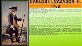 CARLOS III, CAZADOR, H.
1786
Óleo sobre lienzo, 207 x 126 cm
Retrato del rey Carlos III (1716-1788), hijo de Felipe V y de Isabel de Farnesio, poco antes de su muerte, ocurrida
en Madrid el 14 de diciembre de 1788. La composición se conoce asimismo por la versión de la colección de los
duques de Fernán Núñez, existiendo varias réplicas de inferior calidad (Madrid, Argentaria; Madrid, Ayuntamiento;
Reino Unido, colección Lord Margadale).
En la línea de la Ilustración realizó importantes reformas con ayuda de ministros y colaboradores ilustrados como
Aranda, Campomanes y Floridablanca. A su muerte, en 1788, terminó la historia del reformismo ilustrado llegando
un período mucho más conservador de la mano de su hijo y sucesor Carlos IV.
La composición sitúa al monarca vestido de cazador, luciendo las bandas de la Orden de Carlos III, de San Jenaro
y del Santo Espíritu, así como el Toisón de Oro, en las tierras de caza de los reyes, bien en los alrededores de El
Escorial o entre el Palacio de El Pardo y la sierra madrileña. Acompañado de un perro, que duerme plácidamente
a sus pies, figurando en su collar la inscripción REY N.o S.r sigue la tipología de los retratos de Velázquez del rey
Felipe IV cazador, de su hermano el infante don Fernando y de su hijo, el príncipe Baltasar Carlos que Goya había
copiado al aguafuerte en 1778. Junto a ellos se pudo colgar el de Carlos III, tal vez en el Palacio Nuevo o en
alguno de los Sitios Reales, aunque no se tienen noticias del encargo ni de su destino primero, antes de su llegada
al Museo en 1847, procedente de la Colección Real, figurando como copia de Goya en el catálogo de 1889.
La caza era una verdadera pasión para Carlos III, que le dedicaba varias horas casi todos los días. Creía que tal
actividad física le salvaría de la locura en la que habían caído tanto su padre Felipe V como su hermano mayor
Fernando VI
Goya lo presentó como un hombre bondadoso, con la piel tostada y arrugada por el sol y el trabajo. Su rostro,
lleno de bondad e inteligencia, es el elemento central de la composición, por lo que Goya lo acerca al espectador
como si no fuera un monarca La certeza con la que el rey sostiene la escopeta es una metáfora de la estabilidad
del gobierno, la perdurabilidad de la monarquía. El perro que duerme a los pies del rey simboliza la paz y la lealtad
del pueblo bajo el reinado de casi 30 años de Carlos III
El ambiente y el atuendo del rey recuerdan a personajes de los diseños de tapices pintados por Goya durante
muchos años para la Real Fábrica de Tapices de Santa Bárbara
 