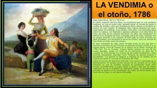 LA VENDIMIA o
el otoño, 1786
Óleo sobre lienzo, 267,5 x 190,5 cm
El Otoño, estación del dios Baco, se transforma aquí en una vendimia
moderna, en que un joven majo, sentado sobre un murete de piedra y
vestido de amarillo, color que simboliza el otoño, ofrece a una dama un
racimo de uvas negras. El elegante niño, intenta alcanzar las uvas,
reservadas, sin embargo, a los adultos. Tras ellos, una campesina lleva
sobre su cabeza, con dignidad y apostura clásicas, una cesta llena de
uvas, que trae de los campos del fondo. En ellos, los campesinos se
afanan en la recogida del fruto, inclinados sobre las viñas, mientras uno
se yergue mirando a sus señores. El fértil valle se cierra al fondo por
altas montañas, que recuerdan la sierra de Gredos, cerca de Arenas de
San Pedro en Ávila, tierra de viñedos.
El tapiz resultante de este cartón formaba parte de los que iban a
decorar el comedor de los Príncipes de Asturias (el futuro Carlos IV y su
esposa María Luisa de Parma) en el palacio de El Pardo, encargo de
1786-1787. Por su formato, hubiera debido situarse en uno de los
muros laterales, pareja sin duda de La primavera. La serie iba a
consistir en trece tapices con el tema de las Cuatro Estaciones y otras
escenas campestres, descritas como "Pinturas de asuntos jocosos y
agradables". Los tapices no llegaron a colgarse en su destino por la
muerte de Carlos III, ocurrida en diciembre de 1788.
Utiliza el recurso del esquema piramidal, muy común y apreciado en el
Neoclasicismo. El paisaje parece sacado de los campos de La Rioja
(España) en que se suceden escenas de recolección como esta,
aunque probablemente el lugar donde lo pintó y del que se inspiró
realmente fue de la localidad de Piedrahíta (Ávila). El acontecimiento
principal se detiene en los personajes que están en primer plano, que,
cosa rara en Goya, no son gente del pueblo.
 