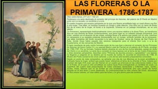 LAS FLORERAS O LA
PRIMAVERA , 1786-1787
Óleo sobre lienzo, 277 cm × 192 cm
Pertenece a la serie destinada al comedor del príncipe de Asturias, del palacio de El Pardo en Madrid
junto con La nevada, La vendimia y La era.
El cuadro muestra una escena campestre en la que una florera arrodillada bajo un rosal ofrece una flor
a una mujer. Tras ellas, un hombre muestra un conejo y pide silencio. Una niña con un ramo de flores
tira de la mano de la mujer. Al fondo a la izquierda, inmersa en un paisaje montañoso, se ve una
iglesia.
La Primavera, representada tradicionalmente como una escena relativa a la diosa Flora, se transforma
aquí en una ofrenda de flores contemporánea, que tiene lugar en un soleado paisaje primaveral. Una
joven, vestida con el atuendo de las majas, entrega flores a la señora que pasea con su niña, mientras
un campesino a su espalda pretende sorprenderla con un conejo, símbolo también de la primavera.
Las altas montañas del fondo recuerdan a la sierra de Gredos, cerca de Arenas de San Pedro en
Ávila, donde Goya había pasado dos veranos trabajando para el infante Don Luis, o a la de
Guadarrama, en las cercanías de Madrid.
El tapiz resultante de este cartón formaba parte de los que iban a decorar el comedor de los Príncipes
de Asturias (el futuro Carlos IV y su esposa María Luisa de Parma) en el palacio de El Pardo, encargo
de 1786-1787. Por su formato, hubiera debido situarse en uno de los muros laterales, pareja sin duda
del Otoño o La vendimia. La serie iba a consistir en trece tapices con el tema de las Cuatro Estaciones
y otras escenas campestres, descritas como "Pinturas de asuntos jocosos y agradables". Los tapices
no llegaron a colgarse en su destino por la muerte de Carlos III, ocurrida en diciembre de 1788. El
Museo del Prado conserva los once cartones y uno de los seis bocetos preparatorios conocidos.
Desde un punto de vista compositivo, se advierte una cita de Las Meninas en la joven arrodillada e
inclinada hacia la mujer, actitud que puede hacer referencia al tema de la ofrenda a Flora, tratada por
el pintor del siglo XVII Juan van der Hamen en un cuadro ya entonces en las colecciones reales y hoy
en el Prado, en el cual un niño arrodillado se vuelve hacia Flora entregándole un ramillete de rosas. La
superficie del cuadro está pespunteada de notas coloristas destacadas y brillantes: rojos, verdes,
azules, rosas, blancos que no se funden en una tonalidad dominante sino que cantan de forma
singular en el aire terso y como deslavado. Es preimpresionista la vista urbana del fondo, abocetada
en dos únicos colores, un rosa cálido para las luces y un gris plomo para las sombras.
 