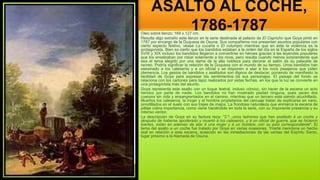 ASALTO AL COCHE,
1786-1787
Oleo sobre lienzo; 169 x 127 cm.
Resulta algo extraño este lienzo en la serie destinada al palacio de El Capricho que Goya pintó en
1787 por encargo de la Duquesa de Osuna. Sus compañeros nos presentan asuntos populares con
cierto aspecto festivo, véase La cucaña o El columpio mientras que en éste la violencia es la
protagonista. Bien es cierto que los bandidos estaban a la orden del día en la España de los siglos
XVIII y XIX incluso los bandidos llegaron a convertirse en héroes gracias a las leyendas populares
que los ensalzaban por robar solamente a los ricos, pero resulta cuando menos sorprendente que
sea el tema elegido por una dama de la alta nobleza para decorar el salón de su palacete de
recreo. Podría significar la relación de la Duquesa con el mundo de su tiempo. Unos bandidos han
asesinado a los caleseros y a un oficial y se disponen a atar a los ricos pasajeros que piden
clemencia. Los gestos de bandidos y asaltados son dignos de destacar, poniendo de manifiesto la
facilidad de Goya para expresar los sentimientos de sus personajes. El paisaje del fondo se
relaciona con los cartones para tapiz realizados por estas fechas, en los que la luz se convierte en
una protagonista más del asunto.
Goya representa este asalto con un toque teatral, incluso cómico, sin hacer de la escena un acto
heroico por parte de nadie. Los bandidos no han mostrado piedad ninguna, pues yacen dos
cuerpos sin vida y ensangrentados en el camino, mientras que un tercero está siendo acuchillado.
Muertos los caleseros, la mujer y el hombre propietarios del carruaje tratan de explicarse en vano,
arrodillados en el suelo con sus trajes de majos. La frondosa naturaleza que enmarca la escena de
pillaje cobra importancia, como viene haciéndolo en toda la serie, con su imponente presencia y su
intenso verdor.
La descripción de Goya en su factura reza: "2.º...unos ladrones que han asaltado á un coche y
después de haberse apoderado y muerto á los caleseros, y á un oficial de guerra, que se hicieron
fuertes, están en ademan de atar á una mujer y á un hombre, con su país correspondiente". El
tema del asalto a un coche fue tratado por Goya en varias ocasiones. Yriarte menciona un hecho
real en relación a esta escena, acaecido en las inmediaciones de las ventas del Espíritu Santo,
lugar próximo a la Alameda de Osuna.
 