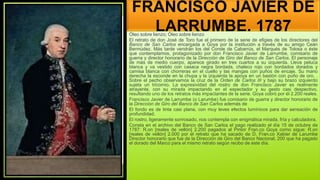 FRANCISCO JAVIER DE
LARRUMBE, 1787
Óleo sobre lienzo; Óleo sobre lienzo
El retrato de don José de Toro fue el primero de la serie de efigies de los directores del
Banco de San Carlos encargada a Goya por la institución a través de su amigo Ceán
Bermúdez. Más tarde vendrán los del Conde de Cabarrús, el Marqués de Tolosa o éste
que contemplamos, protagonizado por don Francisco Javier de Larrumbe, comisario de
guerra y director honorario de la Dirección de Giro del Banco de San Carlos. El personaje
de más de medio cuerpo, aparece girado en tres cuartos a su izquierda. Lleva peluca
blanca y va vestido con casaca negra bordada, chaleco rojo con bordados dorados y
camisa blanca con chorreras en el cuello y las mangas con puños de encaje. Su mano
derecha la esconde en la chupa y la izquierda la apoya en un bastón con puño de oro. .
Sobre el pecho observamos la cruz de la Orden de Carlos III y bajo su brazo izquierdo
sujeta un tricornio. La expresividad del rostro de don Francisco Javier es realmente
atrayente, con su mirada impactando en el espectador y su gesto casi despectivo,
resultando uno de los retratos más impactantes de la serie. Goya cobró por él 2.200 reales.
Francisco Javier de Larrumbe (o Larumbe) fue comisario de guerra y director honorario de
la Dirección de Giro del Banco de San Carlos además de
El fondo es de tinta casi plana, con muy leves efectos lumínicos para dar sensación de
profundidad.
El rostro, ligeramente sonrosado, nos contempla con enigmática mirada, fría y calculadora.
Consta en el archivo del Banco de San Carlos el pago realizado el día 15 de octubre de
1787: R.on [reales de vellón] 2.200 pagados al Pintor Fran.co Goya como sigue: R.on
[reales de vellón] 2.000 por el retrato que ha sacado de D. Fran.co Xabier de Larumbe
Director honorario que fue de la Dirección de Giro del Banco Nacional, 200 que ha pagado
el dorado del Marco para el mismo retrato según recibo de este día.
 