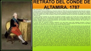 RETRATO DEL CONDE DE
ALTAMIRA, 1787
Óleo sobre lienzo; 177 x 108 cm
Vicente Joaquín Osorio de Moscoso y Guzman nació en 1756. Era una de las personas más ricas de su época,
proveniente de una noble familia gallega. Fue uno de los primeros directores del Banco de San Carlos, miembro
de la Real Academia de Bellas Artes de San Fernando, ostentaba el título de Marqués de Astorga y fue Alférez
Mayor de Castilla y de la Villa de Madrid. Poseía una importante colección de arte solo comparable con la propia
colección real.
El conde aparece sentado en una silla de tapicería amarilla a juego con la tela de la mesa. Resulta ésta
extrañamente alta, pero en verdad él era hombre de muy baja estatura según se conoce por testimonios de la
época. Viste chaleco rojo con bordados dorados, casaca negra, peluca, medias blancas y zapatos negros con
grandes hebillas. Sobre la mesa encontramos una escribanía minuciosamente descrita. Su rostro serio y
luminoso resalta sobre el fondo neutro.
El conde debió de quedarse bastante satisfecho con este lienzo pues más adelante encargó a Goya la
realización de los retratos de su familia: el de su esposa María Ignacia Álvarez de Toledo con su hija Maria
Antonia en sus brazos y los de sus hijos Vicente Osorio y Manuel Osorio.
El retrato que Goya hizo del Conde de Altamira supone una de las obras más interesantes de ese período tan
singular del ascenso del artista en la década de 1780. Es un cuadro muy distinto de los pintados anteriormente,
como el de Gausa o el del propio rey, e incluso de los que en 1784 había hecho de la familia del Infante don Luis.
La técnica y el amplio sentido del espacio habían evolucionado con rapidez, así como la elegancia de la figura y
la sencillez grandiosa del mobiliario. La única comparación se puede establecer con algunos de los cartones de
tapices pintados ese año, especialmente El otoño o La vendimia, de la serie de Las cuatro estaciones (Museo del
Prado, Madrid), ya que, además del espacio, Goya había cambiado radicalmente el sentido del color, ahora más
refinado. En el retrato se centra en tres tonos: el rojo y el azul que destacan contra el amarillo brillante y nítido del
sillón y del tapete de la mesa. El artista no ocultó la estatura física de Altamira, pero la disimuló con maestría en
un retrato que no tiene antecedentes en la pintura anterior. Resulta evidente la huella de Velázquez en el espacio
vacío y amplio, en penumbra, que rodea al protagonista y en la luz del primer término, llena de matices y
contrastes, que impacta contra la figura y subraya la personalidad del pequeño conde, seguro de sí mismo, con
el perfecto distanciamiento y orgullo de su clase social, acostumbrado al mando y al respeto absoluto de quienes
lo rodeaban. Vestido con uniforme de corte, como mayordomo del rey que era, Altamira luce la banda y la
insignia de la Gran Cruz de la Real y Distinguida Orden de Carlos III, concedida en 1780; el aro de oro que
asoma del bolsillo de su casaca revela su condición de gentilhombre de cámara del rey que llevaba las llaves del
monarca. Goya ha empezado con Altamira una nueva forma de pintar al conseguir los efectos de los detalles con
menos materia pictórica, más abstractos, pero en los que resuelve con mágica perfección y menos minuciosidad
los detalles de la escribanía de plata, de las plumas en el tintero, o de los importantes documentos sobre la
mesa.
 