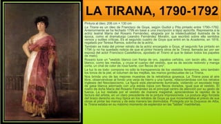LA TIRANA, 1790-1792
Pintura al óleo; 206 cm × 130 cm
La Tirana es un óleo de Francisco de Goya, según Gudiol y Pita pintado entre 1790–1792.
Anteriormente se ha fechado 1799 en base a una inscripción a lápiz apócrifa. Representa a la
actriz teatral María del Rosario Fernández, elogiada por la intelectualidad ilustrada de la
época, como el dramaturgo Leandro Fernández Moratín, que escribió sobre ella sentidos
versos y sutiles críticas. Es el segundo cuadro de Goya que entró en la Academia, en 1816,
regalado por Teresa Ramos, sobrina de la actriz.
También se trata del primer retrato de la actriz encargado a Goya, el segundo fue pintado en
1794 (y no ha quedado noticia de que el pintor hiciera otros de la Tirana, llamada así por ser
esposa del actor Francisco Castellanos, apodado el Tirano al que le daban todos los papeles
de malo).
Rosario luce un "vestido blanco con franja de oro, zapatos ceñidos, con tacón alto, de raso
blanco, como las medias, y cruza el cuerpo del vestido, que es de escote redondo y manga
corta, un chal de color de rosa fuerte, con flecos de oro".
La luz lo es todo: compone no sólo la transparencia de los vestidos femeninos, sino también
los tonos de la piel, el volumen de las mejillas, las manos gordezuelas de La Tirana.
Nos brinda uno de las mejores muestras de la retratística goyesca. La Tirana posa al aire
libre, observándose al fondo una verja de hierro y una fuente, relacionándose con los retratos
ingleses del Neoclasicismo. La figura está plenamente iluminada, vistiendo un escotado traje
de gasa blanca adornado con una estola rojiza con flecos dorados, igual que el vestido. El
rostro de doña María del Rosario Fernández es el principal centro de atención por su gesto de
fuerza. La luz resbala por el vestido de manera magistral, apreciándose la rapidez de la
factura del artista, en un claro precedente de la pintura impresionista. La postura algo forzada
del brazo derecho es muy típica en los retratos de Goya ya que incrementaba el precio de sus
obras al pintar las manos y de esta manera las disimulaba. Protegida por la Duquesa de Alba,
la Tirana estaba en su máximo momento de esplendor en las "tablas" madrileñas.
 