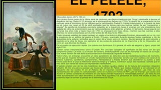 EL PELELE,
1792
Óleo sobre lienzo, 267 x 160 cm
Esta pintura forma parte de la última serie de cartones para tapices realizada por Goya y destinada a decorar el
despacho del rey Carlos IV. El encargo se le encomendó en febrero de 1789 y lo apartó de la preparación de los
cartones para el dormitorio de los infantes que le había pedido Carlos III, trabajo interrumpido a la muerte de éste
por el nuevo rey, quien el 20 de abril precisaba que los temas para sus tapices habían de ser "campestres y
alegres". Se percibe de inmediato una cierta estupidez en la manera de hacer el encargo, con una prepotencia muy
alejada del clima de entendimiento que se había establecido entre el pintor y Carlos III; de hecho, Goya seguirá con
su tarea dos años más y hasta mayo de 1791 no empezará con estas obras, mientras que las cuentas a ellas
referidas no serán presentadas por el pintor antes del 26 de junio de 1792.
Cuatro jóvenes vestidas de majas mantean un pelele en un entorno de paisaje frondoso, atravesado por un río, con
la presencia de un edificio de piedra al fondo. El juego, practicado durante algunas fiestas populares y rito de
despedida de la soltería, simboliza aquí el poder de la mujer sobre el hombre, asunto general de este conjunto y
repetido en la obra de Goya, con ejemplos en las series de grabados de los Caprichos y de los Disparates, así
como en sus álbumes de dibujos.
Es un cuadro de ejecución rápida. Los colores son luminosos. En general, el estilo es elegante y ligero, propio del
siglo XVIII.
Existen varias interpretaciones sobre El pelele. Por una lado completa el significado de las obras con las que
compartiría pared: La boda y Las mozas del cántaro, simbolizando la caída de los hombres en manos de la mujer.
Una nueva versión de este tema la encontramos en la estampa Disparate femenino.
Víctor Chan, sin embargo, encuentra un claro paralelismo en esta obra con la inestabilidad política del momento.
Cree que las mujeres formando un círculo representarían las estaciones del año que dan vueltas a la rueda de la
fortuna. Cabarrús, Jovellanos, Campomanes, Floridablanca y Aranda tuvieron que abandonar su puesto, y este
hecho pudo llevar a Goya a reflexionar sobre el tiempo y la fortuna. Tomlinson apoya esta hipótesis y señala que en
esta serie son varias las obras que representan inestabilidad,
El pelele empleó uno de los dos bastidores de medidas iguales citados en la factura del carpintero Alejandro
Cittadini. El otro era para su pareja Las mozas del cántaro El Pelele, que estaba destinado a ser colocado en el
despacho del rey Carlos IV en el Palacio de El Escorial, esconde algunos misterios: ¿se trata de una
representación de Carlos IV, caricaturizado como un muñeco en manos de Mª Luisa de Parma? ¿es acaso una
alusión al cambio constante de ministros en una época donde imperaba la inestabilidad política? ¿se trata de una
mera aproximación con valor decorativo a ciertos ritos populares? Si pensamos en dónde iría situada la obra, no
podemos dejar de sonreír al pensar en el atrevimiento de Goya..
 