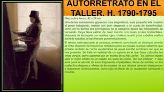 AUTORRETRATO EN EL
TALLER, H. 1790-1795
Óleo sobre lienzo, 42 x 28 cm
Uno de los autorretratos goyescos más enigmáticos, esta pequeña tela muestra
al pintor trabajando, vestido con gran elegancia y un punto de excentricidad,
como por lo demás era prerrogativa de la categoría desde las indicaciones de
Leonardo. Goya lleva calzón de color marrón con rayas azules horizontales,
chaqueta de terciopelo con vueltas rojas, chaleco rayado y los cabellos sueltos
sobre la espalda, al uso francés postrevolucionario.
El retrato, está ejecutado al contraluz, teniendo como fondo un vitral que permite
al pintor disponer de toda la luz necesaria para su trabajo, aunque sabemos que
pintaba también de noche ayudándose de aquel extraño sombrero con que se
nos presenta. Se trata en realidad de un soporte en el que Goya colocaba las
velas porque, como sabemos por un escrito de su hijo Javier, "los últimos toques
para el mejor efecto de un cuadro los daba de noche, con luz artificial". Y aquí
está quizá el secreto de esos fragmentos impalpables, llenos de sombra, en los
cuales los pliegues y reflejos de los ropajes de sus retratos parecen desaparecer
y reaparecer continuamente, como bajo el efecto de un resplandor cambiante y
movible.
 