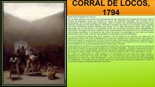 CORRAL DE LOCOS,
1794
Óleo sobre hojalata; 43 x 32 cm.
En un patio abierto, que podría ser el departamento de dementes del hospital de Nuestra Señora
Gracia de Zaragoza, Goya ha pintado un grupo de enfermos mentales. En el centro de la
composición dos de ellos pelean desnudos, como si fueran dos luchadores grecorromanos que
parecen sacados de una obra clásica, mientras el cuidador les azota con una fusta. Otros, vestidos
con unas maltrechas túnicas blancas que Goya en su carta denomina "sacos" les jalean. El
personaje que se encuentra a la izquierda de pie con los brazos cruzados mira directamente al
espectador con gesto de horror mientras el que está sentado a la derecha con un sombrero hace
una mueca sarcástica. A la derecha, de cara a la pared, un personaje en pie viste una librea,
uniforme de color verde y marrón que llevaban los pacientes menos conflictivos.
La luz que ilumina la parte alta de la escena y la que entra por la ventana con rejas que se
encuentra al fondo del cuadro desdibuja los contornos, produce una visión unitaria del espacio y
elimina el ángulo en que se unen los dos muros del patio. Este espacio tenebroso e indefinido en el
que se encuentran los enfermos mentales parece una alusión a la condición en que éstos se hallan,
a las tinieblas de su escasa capacidad para comprender o razonar.
Goya testimonia, gracias a su propia experiencia personal, ya que indica que ha visto la escena, la
lamentable situación en que se encontraban los enfermos mentales. . Además indaga sobre el tema
de la locura y de la irracionalidad, cuestiones que podría haberse planteado a raíz de la sordera y
que seguirán siendo objeto de interés para los pintores románticos, tal y como demuestra La loca
El cuadro fue identificado en 1967 gracias a su descripción en una carta que Goya mandó a
Bernardo de Iriarte del 7 de enero de 1794: "(...) un corral de locos, y dos que están luchando
desnudos con el que los cuida cascándoles, y otros con los sacos (es asunto que he presenciado
en Zaragoza)". Se trataría de una de las obras que Goya pintó durante su estancia en Cádiz en
casa de su amigo el ilustrado Sebastián Martínez,
 
