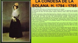 LA CONDESA DE LA
SOLANA, H. 1794 - 1795
Lienzo. 1,81 x 1,22.
La luz aparece ante todo en el tratamiento espacial y los ropajes.
La figura se denota nítidamente sobre un fondo neutro añade a la distinción del modelo
una armonía de color, con tonos grises, negros y blancos, rosas y lilas, que la refuerza
aún más.
El retrato representa a María Rita Barrenechea y Morante, casada en 1775 con el conde
del Carpio, que adquirió el título de Marqués de la Solana poco tiempo antes de la muerte
de su mujer, en 1795. La tela, tan misteriosamente sencilla, evoca quizás el
presentimiento de la proximidad de la muerte en una mujer sensible y cultivada; en todo
caso, parece proponer la superación de la realidad, hacia el arte o hacia el espíritu, que
puede encontrarse en otras obras del "periodo gris" inmediatamente anterior a la crisis de
1792 y a la sordera de Goya; o, si se prefiere, anterior a 1794, año en el cual el pintor
reemprendió su actividad.
El genio tan variado de Goya destaca particularmente en el género del retrato, a menudo
tratado con una sorprendente crueldad satírica. Sin embargo esta obra, legada en 1942
por Carlos de Beistegui, añade a la distinción del modelo una armonía de color, con tonos
grises, negros y blancos, rosas y lilas, que la refuerza aún más.
Su retrato la muestra de cuerpo entero grisáceo, con la delgada figura de pie, vestida con
traje negro y una mantilla blanca sobre los hombros y parte de la cabeza. Cruza sus
manos, una de ellas sujetando un abanico, a la altura de la cintura, y su rostro enfermizo y
reservado mira al espectador. La sobriedad cromática del retrato queda únicamente
animada por el gran lazo rosa del pelo y los chapines dorados de punta fina.
El genio tan variado de Goya destaca particularmente en el género del retrato, a menudo
tratado con una sorprendente crueldad satírica. Sin embargo esta obra, legada en 1942
por Carlos de Beistegui, añade a la distinción del modelo una armonía de color, con tonos
grises, negros y blancos, rosas y lilas, que la refuerza aún más.
 