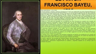EL PINTOR
FRANCISCO BAYEU,
1795
Óleo sobre lienzo. 1,12 x 0,84.
Francisco Bayeu y Subías, nacido en Zaragoza en 1734, fue colaborador de Anton Raphael Mengs en
los proyectos de la decoración del Palacio Nuevo y una de las figuras capitales del arte de la segunda
mitad del siglo XVIII, alcanzando el cargo de Pintor de Cámara (1767), director de Pintura de la
Fábrica de Tapices de Santa Bárbara (1783), director de Pintura de la Real Academia de San
Fernando, siendo nombrado director general de la misma en junio de 1795, dos meses antes de morir,
en agosto de ese año. Francisco Bayeu era hermano del pintor Ramón Bayeu (1746-1793) y del
cartujo, y también pintor, fray Manuel Bayeu (1740-hacia 1809), así como cuñado de Goya, que había
casado con su hermana Josefa Bayeu el 25 de julio de 1773.
Pintado en 1795 para ser expuesto en la Academia de San Fernando en ocasión de la sesión de
homenaje póstumo al retratado, Goya ha dejado aquí uno de sus retratos más hermosos, sobrios y
expresivos. Francisco Bayeu, su cuñado, le era bien conocido. En 1786 le había retratado ya en un
soberbio lienzo del Museo de Valencia, pintado en una gama diferente, más oscura y densa. En este
retrato parece que se ciñó fielmente a un autorretrato del propio Bayeu, y extremó en la casaca gris
perla y en el fondo luminoso su maestría excepcional en el manejo de la gama fría y plateada.
El personaje aparece sentado en un sillón, con un rostro algo demacrado. En la mano derecha
sostiene un pincel y elimina los detalles accesorios como el lienzo y la paleta que figuran en el
autorretrato utilizado como modelo. Los colores empleados son muy limitados, grises y verdes, que se
pueden apreciar en la casaca, el chaleco y en el fajín, jugando a la vez con el brillo de las telas,
dotando de gran elegancia al retratado.
El carácter duro y poco simpático del autoritario aragonés se traduce con evidencia en la versión de
Goya, largos años disgustado con él por motivos familiares y económicos. El cuadro fue adquirido en
1866 para el Museo de la Trinidad, de donde pasó al Museo del Prado.
El retrato, póstumo, fue encargo de Feliciana Bayeu, hija del pintor Goya se basó en un Autorretrato
de Bayeu (Real Academia de Bellas Artes de San Fernando, Madrid), al que hizo modificaciones
fundamentales, alcanzando magistralmente la nobleza y dignidad exigidas en su tiempo para la
profesión de pintor.
 