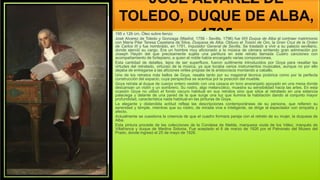 JOSÉ ÁLVAREZ DE
TOLEDO, DUQUE DE ALBA,
1795
195 x 126 cm, Óleo sobre lienzo
José Alvarez de Toledo y Gonzaga (Madrid, 1756 - Sevilla, 1796) fue XIII Duque de Alba al contraer matrimonio
con María Pilar Teresa Cayetana de Silva, Duquesa de Alba. Obtuvo el Toisón de Oro, la Gran Cruz de la Orden
de Carlos III y fue nombrado, en 1791, Inquisidor General de Sevilla. Se trasladó a vivir a su palacio sevillano,
donde ejerció su cargo. Era un hombre muy aficionado a la música de cámara sintiendo gran admiración por
Joseph Haydn del que precisamente sujeta una partitura en este retrato llamada Cuatro canciones con
acompañamiento de fortepiano, a quien el noble había encargado varias composiciones.
Esta cantidad de detalles, lejos de ser superfluos, fueron sutilmente introducidos por Goya para resaltar las
virtudes del retratado, virtuoso de la música, ya que tocaba varios instrumentos musicales, aunque no por ello
dejaba de entregarse a las aficiones viriles propias de la aristocracia montando a caballo.
Uno de los retratos más bellos de Goya, resalta tanto por su magistral técnica pictórica como por la perfecta
construcción del espacio, cuya perspectiva se acentúa por la posición del mueble.
Goya retrata al duque de cuerpo entero vestido con una casaca en tono anaranjado apoyado en una mesa donde
descansan un violín y un sombrero. Su rostro, algo melancólico, muestra su sensibilidad hacia las artes. En esta
ocasión Goya no utilizó el fondo oscuro habitual en sus retratos sino que sitúa al retratado en una estancia
palaciega y delante de una pared de la que surge una luz que ilumina la habitación dando al conjunto mayor
profundidad, característica nada habitual en las pinturas de Goya.
La elegante y distendida actitud refleja las descripciones contemporáneas de su persona, que refieren su
serenidad y temple, mientras que su rostro, de mirada viva e inteligente, se dirige al espectador con simpatía y
afecto.
Actualmente se cuestiona la creencia de que el cuadro formara pareja con el retrato de su mujer, la duquesa de
Alba.
Esta pintura procede de las colecciones de la Condesa de Niebla, marquesa viuda de los Vélez, marqués de
Villafranca y duque de Medina Sidonia. Fue aceptado el 6 de marzo de 1926 por el Patronato del Museo del
Prado, donde ingresó el 25 de mayo de 1926.
 