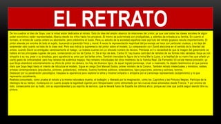 De los cuadros al óleo de Goya, casi la mitad están dedicados al retrato. Esto da idea del amplio abanico de relaciones del p intor, ya que casi todas las clases sociales de algún
poder económico están representadas. Abarca desde los niños hasta los ancianos. El mismo se autorretrata con prodigalidad, y además da entrada a su familia. En cuanto al
formato, el retrato de cuerpo entero es abundante, pero predomina el busto. Para su estudio de la sociedad española este capí tulo del retrato goyesco resulta importantísimo. El
pintor atiende por encima de todo al sujeto, buscando el parecido físico y moral. A veces la representación espiritual del pe rsonaje se hace con particular crudeza, y no deja de
sorprender esto cuanto se trata de la clase real. Pero eso indica la supremacía del pintor sobre el modelo. La comparación co n David alecciona en el sentido de la libertad del
artista, cuando David se entregaba vanidosamente al halago. La realeza cuenta con un elevado número de lienzos. Piénsese en l a necesidad de que la imagen del gobernante se
hallara en los principales lugares del país, comenzando por los de Carlos III. De el hijo de éste, Carlos IV, hay buena canti dad de retratos de las formas más variadas; Goya ve con
simpatía a su rey, pese a su simpleza, pero agradecía su amor por las bellas artes. También menudea la figura de la reina Mar ía Luisa, a la fealdad de su rostro hay que añadir un
cierto gesto de ordinariedad; pero hay retratos de auténtica majeza. Hay retratos individuales del otros miembros de la Familia Real. De Fernando VII exi ste menos provisión, ya
que Goya abandonó voluntariamente su oficio de pintor de cámara; los hay de diversos tipos, de aquel ingrato personaje, cruel e insensato, ha dejado testimonios en que parece
claro que Goya llegó hasta el intento de ridiculizar el modelo. Sigue en rango Don Manuel Godoy, primer ministro de la Corona . También retrato intelectuales y ministros, nobles,
artistas contemporáneos (arquitectos, pintores, grabadores), militares, ilustres hombres públicos, eclesiásticos, tipos popul ares, actores y actrices, toreros.
Destacan por su penetración psicológica, traspasa la apariencia para explorar el alma y mostrar simpatía o antipatía por el p ersonaje representado (subjetivismo) y lo que
representa socialmente.
Realista consumado, como prueba el retrato y la misma naturaleza muerta, el bodegón; y liberado por la imaginación, como los Caprichos y las Pinturas Negras. Partícipe de la
ideología de su tiempo, monárquico en cuanto acepta la legalidad vigente pero librepensador como alimentado por las nuevas id eas emanadas desde Francia. Y por encima de
todo, consecuente con su hado, con su espontaneidad y su espíritu de servicio, que le llevará fuera de España los últimos año s, porque así cree que podrá seguir siendo libre su
pintura.
EL RETRATO
 