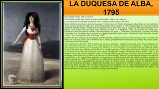 LA DUQUESA DE ALBA,
1795
Óleo sobre lienzo, 194 x 130 cm
Una de las musas que inspiro a Goya para realizar varios de cuadros
La luz alcanza su máxima expresión en el vestido de la Duquesa de Alba.
Goya retrata por primera vez a la duquesa inmóvil sobre un fondo de paisaje sobrio bajo un cielo plomizo
que parece a punto de dejar caer una tormenta de verano sobre la tierra requemada. La espesa melena
suelta de cabello negro y rizado solo se adorna con un gran lazo rojo, a juego con otro lazo prendido en el
pecho, una amplia faja de seda roja ciñendo el talle y un elegante collar de cuentas de coral rojo.
Destacan sobre el sencillo vestido a lunares blanco de gasa. La sencillez compositiva y colorido limitado
contrastan con la rigidez de la postura y el gesto imperioso de la mano, señalando hacia la arena, donde
se lee: "A la duquesa de Alba. De Goya 1795".
Delante de ella, mirando al espectador, perfectamente complementado un bichón blanco con un lacito rojo
atado en una pata. Más que la fidelidad de la dama, probablemente representa la lealtad del propio pintor
a la mujer que le fascinaba.
En el transcurso del año 1795, el pintor, ya famoso retratista y director de pintura de la Real Academia de
San Fernando, entra en relación con José Álvarez de Toledo, Marqués de Villafranca y Duque de Alba,
que acapara sus servicios y le encarga su retrato y el de su esposa, con la cual tal vez a partir de ahora
iniciaría el artista una relación clandestina. El verano siguiente, a la muerte del duque, Goya se reúne con
la duquesa en la finca de Sanlúcar para, pasar allí algunos meses: la relación entre ambos, que no se
trasluce nunca de manera explícita ni en la correspondencia de Goya ni en ningún otro documento, es no
obstante confirmada por un álbum de dibujos (el denominado "Álbum A") que ejecuta durante su estancia
en Sanlúcar y en cuyas hojas aparece la duquesa en actitud inequívoca. La célebre modelo, nacida en
1762 y casada en 1775 con el Marqués de Villafranca, tenía treinta y tres años cuando Goya la retrató en
este lienzo de aire inaccesible en el que la mujer se yergue como la propia imagen de España. En el
fondo de pendientes peladas y caliginosas, la figura de la duquesa se recorta arrogante. Lleva un vestido
blanco de línea escueta, casi minimal para el gusto de la época; en un brazo, pulseras de oro, mientras
que el otro se extiende en un gesto imperioso que armoniza con la altiva severidad del rostro. Un
temperamento con el cual precisamente Goya podía medirse.
 