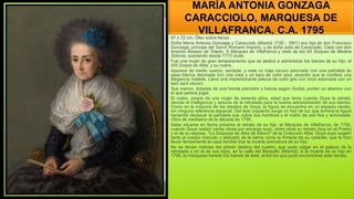 MARÍA ANTONIA GONZAGA
CARACCIOLO, MARQUESA DE
VILLAFRANCA, C.A. 1795
87 x 72 cm, Óleo sobre lienzo
Doña María Antonia Gonzaga y Caracciolo (Madrid 1735 - 1801) era hija de don Francisco
Gonzaga, príncipe del Sacro Romano Imperio, y de doña Julia de Caracciolo. Casó con don
Antonio Álvarez de Toledo, X Marqués de Villafranca y nieto de los XII Duques de Medina
Sidonia, quedando desde 1773 viuda
Fue una mujer de gran temperamento que se dedicó a administrar los bienes de su hijo, el
XIII Duque de Alba, y su nuera.
Aparece de medio cuerpo, sentada, y viste un traje oscuro adornado con una pañoleta de
gasa blanca decorada con una rosa y un lazo de color azul, atuendo que le confiere una
elegancia notable. Lleva una impresionante peluca de color gris con rizos adornada con un
lazo azul oscuro.
Sus manos, dotadas de una honda precisión y fuerza según Gudiol, portan un abanico con
el que parece jugar.
El rostro, propio de una mujer de sesenta años, edad que tenía cuando Goya la retrató,
denota la inteligencia y astucia de la retratada para la buena administración de sus bienes.
Como en la mayoría de los retratos de Goya, la figura se encuentra en un espacio neutro,
sin ninguna referencia espacial. Del lado izquierdo surge un haz de luz que ilumina la figura
haciendo destacar la pañoleta que cubre sus hombros y el rostro de piel fina y sonrosada.
Obra de mediados de la década de 1790.
Debe situarse en fecha próxima al retrato de su hijo, el Marqués de Villafranca, de 1795,
cuando Goya realizó varias obras por encargo suyo, entre otras su retrato (hoy en el Prado)
y el de su esposa, "La Duquesa de Alba de blanco" de la Colección Alba. Goya supo sugerir
tanto el cuerpo menudo y delicado de la dama como la firmeza de su carácter, que la hizo
llevar férreamente la casa familiar tras la muerte prematura de su hijo.
No se tienen noticias del primer destino del cuadro, que pudo colgar en el palacio de la
retratada o en el de sus hijos, en la calle del Barquillo (Madrid). A la muerte de su hijo en
1796, la marquesa heredó los bienes de éste, entre los que pudo encontrarse este retrato.
 