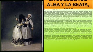 LA DUQUESA DE
ALBA Y LA BEATA,
1795
Óleo sobre lienzo, 33 x 27,7 cm.
Goya pintó este lienzo cuando contaba con cincuenta años, poco después de haber sufrido
una enfermedad que le dejó sordo. Durante la convalecencia de esta enfermedad Goya
realizó la serie de cuadros de gabinete que suponían la posibilidad de expresarse libremente
en un ámbito artístico apartado del arte oficial. Una vez de vuelta al trabajo el pintor aragonés
llevó a cabo obras en las que siguió la tónica de aquellos cuadros tan personales que ejecutó
durante su retiro. Precisamente esa libertad expresiva se percibe en los retratos que durante
este periodo realizó de la aristocracia madrileña entre los que se encuentra esta obra y su
pareja, "La Beata" con Luis de Berganza y María de la Luz .
La estrecha relación entre Goya y la duquesa de Alba, a la que retrató en varias ocasiones,
sirvió al pintor aragonés para acceder a la intimidad del palacio de la aristócrata ubicado en la
calle del Barquillo de Madrid. Este óleo, que fue realizado cuando la duquesa tenía treinta y
tres años, recoge el momento en que ésta asusta con un objeto rojo a su anciana criada,
Rafaela Luisa Velázquez, quien sujeta en su mano una cruz. La criada era conocida como "la
Beata" por su afición a los rezos motivo por el que, al parecer, era centro de las bromas en el
palacio. En definitiva lo que Goya hace en esta obra es un peculiar retrato íntimo de la
duquesa de Alba que describe su carácter un tanto irreverente.
Este lienzo puede considerarse, en cuanto a estilo y temática, el preámbulo del Álbum A
llamado de Sanlúcar que Goya pintó en 1796 durante su estancia en la localidad gaditana. La
duquesa de Alba y "la Beata" anticipan algunas de las características estilísticas de aquellos
dibujos así como la importancia concedida a la figura humana y la ausencia de cualquier
descripción espacial.
Luis Berganza, hijo de Tomás Berganza, administrador de la duquesa de Alba y heredero en
su testamento, se convirtió en propietario de este lienzo y de su pareja, "La Beata" con Luis
de Berganza y María de la Luz. La obra permaneció en manos de los descendientes de esta
familia hasta que fue vendida en Sotheby's en 1985. El comprador fue el Estado, que la
adquirió por derecho de tanteo para el Museo Nacional del Prado.
 