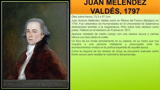 JUAN MELÉNDEZ
VALDÉS, 1797
Óleo sobre lienzo, 73,3 x 57,1cm
Juan Antonio Meléndez Valdés nació en Ribera del Fresno (Badajoz) en
1754. Fue catedrático de Humanidades en la Universidad de Salamanca
dedicándose también a la magistratura. Pero sobre todo destacó como
poeta. Falleció en el destierro en Francia en 1817.
Aparece retratado de medio cuerpo con una casaca oscura y camisa
blanca con lazo atado al cuello.
Un foco de luz incide directamente en su cabeza, en su rostro que nos
muestra a una persona inteligente y preocupada ante los
acontecimientos vividos en la política española de aquella época.
Como la mayoría de los retratos de Goya se encuentra realizado sobre
fondo oscuro para resaltar la volumetría del personaje.
 