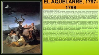 EL AQUELARRE, 1797-
1798
Óleo sobre lienzo, 44 x 31 cm
El lienzo muestra un ritual de aquelarre, presidido por el Gran macho cabrío, una de las formas que
toma el demonio, en el centro de la composición. A su alrededor aparecen brujas ancianas y
jóvenes que le dan niños con los que, según la superstición de la época, se alimentaba. En el cielo,
de noche, brilla la luna y se ven animales nocturnos volando (que podrían ser murciélagos). En la
serie de la que forma parte se encuentran también otros cinco cuadros de similar temática y
dimensiones, que son: Vuelo de brujas (Museo del Prado), El conjuro (Museo Lázaro Galdiano), La
cocina de los brujos (colección privada, México), El hechizado por la fuerza (National Gallery de
Londres) y El convidado de piedra (hoy en paradero desconocido).
La escena pertenece a la estética de «lo sublime terrible», caracterizada por la preceptiva artística
de la época también en el prerromanticismo literario y musical y que tiene su paralelo en el Sturm
und Drang alemán. Se trataba de provocar un desasosiego en el espectador con el carácter de
pesadilla. En este cuadro y en la serie a la que pertenece se acentúan los tonos oscuros, y es por
ello que la ambientación se sitúa en un paisaje nocturno. En el momento de la ejecución de esta
serie, Goya se encuentra trabajando en Los caprichos con los cuales guarda una estrecha relación.
El tema de la brujería estaba de actualidad entre los ilustrados españoles amigos del pintor,
especialmente inclinado a él estaba Leandro Fernández de Moratín.
La figura femenina recostada de espaldas al espectador en el primer término, que esconde bajo su
manto la cabeza de un niño del que únicamente podemos ver sus piernas, tiene mucho que ver con
el dibujo de la página 6r del Cuaderno italiano (1771-1793, Museo Nacional del Prado, Madrid).
Forma parte de una serie de ocho telas para el despacho de la Duquesa de Osuna en la propiedad
suburbana de la Alameda, ciclo al que se alude habitualmente como los "asuntos de brujas" para la
Alameda. Goya presentó la factura el 27 de junio de 1798. Remitimos al estudio introductorio para la
compleja situación cultural en la que se insertaba este tipo de pintura; aquí nos limitaremos a
recordar que los temas elegidos, aparentemente extravagantes, estaban de moda entre la
aristocracia intelectual frecuentada por el pintor y que algunos de ellos tienen su origen en obras
teatrales de la época.
 