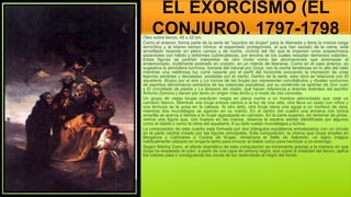 EL EXORCISMO (EL
CONJURO), 1797-1798
Óleo sobre lienzo, 45 x 32 cm.
Como el anterior, forma parte de la serie de "asuntos de brujas" para la Alameda y tiene la misma carga
terrorífica y al mismo tiempo irónica: el espantado protagonista, al que han sacado de la cama, está
arrodillado rezando en pleno campo y de noche, víctima del rito que le imponen unos sospechosos
sacerdotes con hábito y deformes cubrecabezas, por encima de los cuales resoplan demonios volantes.
Estas figuras se podrían interpretar de otro modo como las alucinaciones que amenazan al
endemoniado, inútilmente postrado en oración, en un intento de liberarse. Como en el caso anterior, es
sugestiva la atmósfera lumínica, tomada del natural por Goya: con la noche tenebrosa en lo alto del cielo
mientras una neblinosa luz corre rasante por el perfil del horizonte evocando la impresión de unas
lejanías perdidas y desoladas, azotadas por el viento. Dentro de la serie, esta obra se relaciona con El
aquelarre, Brujos por el aire y La cocina de las brujas por representar conciliábulos y rituales nocturnos
de espíritus demoníacos extraídos de las creencias populares; por su contenido se apartan de Don Juan
y El convidado de piedra y La lámpara del diablo, que hacen referencia a dramas teatrales del escritor
Antonio Zamora y tienen por tanto un origen más docto y a modo de cita concreta.
Un grupo de viejas brujas practican magia en plena noche a un hombre aterrorizado que viste un
camisón blanco. Mientras una bruja entona cantos a la luz de una vela, otra lleva un cesto con niños y
una lechuza se le posa en la cabeza. Al otro lado, otra bruja clava una aguja a un muñeco de cera,
mientras dos murciélagos se agarran en su manto. En el centro del cuadro una anciana con túnica
amarilla se acerca a tientas a la mujer agazapada en camisón. En la parte superior, sin terminar de pintar,
vemos una figura que, con huesos en las manos, observa la escena siendo identificada por algunos
como el diablo o como la reina del aquelarre. A su lado vuelan murciélagos y búhos.
La composición de este cuadro está formada por dos triángulos equiláteros entrelazados con un círculo
en la parte central creado por las figuras principales. Esta composición, la misma que Goya emplea en
Berganza y Cañizares o Cocina de brujas, rememora el Sello de Salomón, un signo mágico
habitualmente utilizado en brujería tanto para invocar al diablo como para hechizar a un enemigo.
Según Marina Cano, el efecto dramático de esta composición se incrementa gracias a la manera en que
Goya ha empleado el color: a partir de una capa de pintura negra, que cubre la totalidad del lienzo, aplica
los colores para ir consiguiendo las zonas de luz reservando el negro del fondo.
 