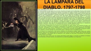 LA LÁMPARA DEL
DIABLO, 1797-1798
Óleo sobre lienzo, 42 x 32 cm
Se trata también en este caso de uno de los "asuntos de brujas" para la Alameda. El tema está tomado
de un drama de Antonio Zamora muy popular en la época de Goya y titulado El hechizado por fuerza.
Don Claudio, sacerdote supersticioso, cree ser víctima de un maleficio y para seguir viviendo tiene que
mantener siempre encendida la lámpara del diablo. En el fragmento de página visible en primerísimo
plano se lee "LAM/DESCO" , que es el inicio del primer verso de la fórmula recitada por el cura:
"Lámpara descomunal/cuyo reflejo civil/me va a moco de candil/chupando el óleo vital [...] " . El humor
negro y la sátira de Goya contra las supersticiones populares serían sin duda especialmente del agrado
de la duquesa de Osuna, para cuyo despacho se realizaron estas obras. La residencia de la Alameda
era de hecho conocida por el sobrenombre de "El Capricho", y los asuntos de brujas darían tema a las
cultas conversaciones de los literatos y nobles que fuesen a visitar a los Osuna, evidentemente
capaces de entender las citas teatrales y los dobles sentidos ocultos en los cuadros. Goya no era un
visionario impulsivo, sino que en la construcción de un código figurativo demoníaco y ultraterreno
contaba con la guía e instrucción_de refinados pensadores de la Ilustración tardía.
El aterrorizado protagonista de la escena es el sacerdote de negra sotana, que aventura el paso y se
estira para verter el aceite en la lámpara, presentada con prontitud por el demonio con una obsequiosa
inclinación, animalesca y servil, mientras en el fondo se dejan ver unos asnos gigantescos que bailan
derechos sobre las patas traseras. Contribuyen a acentuar la sensación inquietante el espacio incierto,
la luz titilante y el lomo del libro en primerísimo plano, inclinada como una lápida torcida.
En el fondo de la composición, tres burros, pintados con pinceladas sueltas, bailan sobre sus cuartos
traseros. Éstos son la representación del momento de la obra en que don Claudio dice mientras camina
por la habitación: "Una danza aquí se alcanza/ a ver, aunque no muy bien,/ De borricos; yo sé quien/
Pudiera entrar en la danza".
Con esta obra Goya critica que una mente perturbada pueda llegar a convertir la realidad en fantasía
aproximándose, de esta manera, al contenido de su serie de grabados Los Caprichos.
 