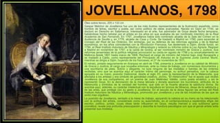 JOVELLANOS, 1798
Óleo sobre lienzo, 205 x 133 cm
Gaspar Melchor de Jovellanos fue uno de los más ilustres representantes de la Ilustración española, como
hombre de letras, escritor y poeta, así como político de ideas avanzadas. Nacido en Gijón en 1744, se
doctoró en Derecho en Salamanca. Interesado en el arte, fue admirador de Goya desde fecha temprana,
habiéndose hecho retratar por el artista en los años en que acababa de ser nombrado miembro de la Real
Academia de San Fernando. En 1767, Jovellanos había sido nombrado alcalde de la Sala del Crimen en la
Audiencia de Sevilla y, en 1778, alcalde de Casa y Corte. Se trasladó a Madrid en 1780, para ascender al
Consejo del Real de las Órdenes. Sin embargo, por su defensa de las reformas agrarias y de la libertad
económica, en los años coincidentes con la Revolución Francesa, fue desterrado a Gijón, donde fundó, en
1794, el Real Instituto Asturiano de Náutica y Mineralogía y redactó su Informe sobre la Ley Agraria. Regresó
a Madrid en noviembre de 1797, a la caída de Godoy, al ser nombrado ministro de Gracia y Justicia. Sus
reformas jansenistas de la política religiosa provocaron su caída en agosto de 1798 y su encarcelamiento en
Mallorca desde 1801 hasta marzo de 1808. Rechazó el cargo de ministro del Interior bajo José Bonaparte y
se trasladó a Cádiz, como representante del Principado de Asturias en la Suprema Junta Central. Murió,
mientras se dirigía a Gijón, huyendo de los franceses, el 27 de noviembre de 1811.
El retrato, pintado seguramente en Aranjuez en abril de 1798, presenta a Jovellanos en su calidad de Ministro
de Gracia y Justicia, el cargo que ocupaba entonces, ante su mesa de trabajo, con numerosos documentos y
una escribanía de plata. Sobrio y elegante, no luce ninguna de las medallas o bandas de las órdenes
recibidas, sino que se acentúa aquí el carácter íntimo del personaje, su actitud pensativa, con la cabeza
apoyada en su mano, posición tradicional, desde el siglo XV, para la representación de la Melancolía, que
afectaba a los artistas y era símbolo de genialidad creativa. Jovino, "El melancólico" fue el apodo que recibió
Jovellanos de sus compañeros, en un poema de Juan Meléndez Valdés, como poeta arcádico, y así le
representó Goya. En la decoración de la mesa labrada y dorada aparecen los bucráneos, atributos de la
Melancolía y símbolos de la vanidad del hombre, que sólo en la muerte alcanza la sabiduría divina. Se
acentúa aquí, además, su carácter intelectual con la escultura en bronce de Minerva, diosa de la sabiduría y
de las artes, que protege con su gesto a Jovellanos. En el escudo de la diosa figuran las armas del Real
Instituto Asturiano de Náutica y Mineralogía, promovido por Jovellanos y una de las iniciativas de las que se
sintió más orgulloso.
La posición de Jovellanos, sentado a la mesa de trabajo, apoyando la cabeza en su mano se ha relacionado
con la actitud del artista, considerado como su autorretrato, en el contemporáneoLa espléndida efigie del
escritor, político, jurista, cuyas ideas tanto influyeron en Goya, resulta merced a una sutilísima gama
cromática, revela una profunda preocupación y describe la hondura psicológica con que el genial artista solía
presentar sus modelos.
 