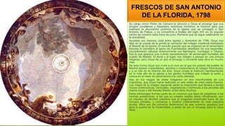 FRESCOS DE SAN ANTONIO
DE LA FLORIDA, 1798
Su cargo como Pintor de Cámara le procuró a Goya el encargo que sus
amigos Jovellanos y Saavedra, entonces ministros, le hicieron para que
realizara la decoración pictórica de la iglesia que se consagró a San
Antonio de Padua, y se convertiría a finales del siglo XIX en un popular
centro de romería cada trece de junio. Romería que se sigue celebrando en
la actualidad.
Ayudado por Asensio Juliá entre agosto y diciembre de 1798, Goya nos
dejó en la cúpula de la ermita la narración del milagro medieval trasladado
al Madrid de su época. El tumulto popular que se organizó en el cementerio
lisboeta lo transfiere el genio de Fuentetodos alrededor de una barandilla,
procedimiento utilizado anteriormente por Mantegna, Correggio o Tiépolo,
tras la que aparece una nutrida representación de personajes humildes del
pueblo de Madrid. El tema y el lugar nos obligan a pensar en una pintura
religiosa, pero Goya da un giro al encargo y convierte esta obra en mucho
más.
De esta forma Goya nos invita a un tour en el que los pobres del pueblo de
Madrid asisten maravillados, atónitos o melancólicos al milagro franciscano
y a un hito en la Historia del Arte. Goya rompe la tradición representando
en lo más alto de la iglesia a las gentes humildes que rodean al santo y
coloca en el resto de paramentos a la corte celestial.
Hay en los rasgos de éstas imágenes un eco inconfundible de Los
Caprichos, que Goya había realizado un año antes de crear estos frescos.
Las majas de la imagen siguiente serán la inspiración que llevará a tantas
mozas melancólicas, sensuales, inspiradoras y hermosas a los pinceles del
mismo Goya o del francés Manet, entre otros muchos.
Estos personajes forman parte de un universo que lejos de adaptarse a las
normas académicas, a las que su creador estaba atado oficialmente, son
un impulso de libertad creadora que el aragonés practicaba fuera de los
círculos oficiales, y comienza a mostrar públicamente en esta pequeña
ermita. Ellos son los primeros testimonios de ese universo goyesco que
abre la puerta de la modernidad, a pesar de ser un encargo para la Casa
Real. .
 
