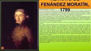 Oleo sobre lienzo, 73 x 56 cm
En ese contexto de amistad profunda hay que situar la realización de este soberbio retrato en el
verano de 1799. De entre los que Goya hizo de sus amigos en la década de 1790 éste de Moratín
es el más sencillo de concepción y el más directo. En un retrato ya romántico. Sobre un fondo
oscuro se destaca en magistral claroscuro, de ecos rembrandtianos, la figura de Moratín, que tenía
entonces 39 años. En posición de tres cuartos, dirige su mirada hacia el espectador.
Es el retrato psicológico de un hombre reservado, inteligente y atrevido. Físicamente, Moratín era de
ojos vivaces, nariz prominente, cuyo exceso disimuló Goya colocándola casi en perpendicular, labios
carnosos y barbilla redondeada. Su vestimenta es de una gran sobriedad, no exenta de elegancia.
Lleva el pelo natural suelto, a la moda impuesta por los revolucionarios franceses, y la casaca a la
última moda, con corbatín negro romántico.
La factura es rápida y empastada, matizando mucho los rasgos faciales y los brillos de la casaca
marrón.
En su Diario escribió Moratín el día 16 de julio de 1799: "A casa de Goya: retrato". Esa anotación
documenta y fecha la realización de este magnífico retrato del poeta, comediógrafo y traductor
Leandro Fernández de Moratín, gran amigo del pintor. Aunque el conocimiento entre ambos se
remontaba a la década anterior, cuando se conocieron por medio de su amigo común Jovellanos, la
relación entre Goya y Moratín se hizo muy estrecha a partir de finales de 1796, al regreso del
escritor de un largo periplo viajero, iniciado en 1792. Con una misión oficial y secreta, Moratín había
viajado por Francia, donde había vivido en París con estremecimiento algunos de los
acontecimientos trascendentales de la Revolución Francesa, como el asalto a las Tullerías el 10 de
agosto de 1792 y la formación de la Comuna de París, y después por Inglaterra, Países Bajos,
Alemania, Suiza e Italia.
A su regreso, Moratín fue nombrado secretario de interpretación de lenguas del Despacho del
Consejo del Rey, y las visitas al estudio de Goya, así como sus contactos, fueron frecuentes, como
quedan reflejadas en su Diario. El 21 de mayo de 1798 Moratín, buen conocedor de la pintura y
hábil dibujante, acompañó a Goya a ver las pinturas de la iglesia y convento de las benedictinas de
San Plácido. Seguramente, ya le habían encargado a Goya las pinturas para San Antonio de la
Florida, lo que explicaría esa visita para contemplar las pinturas decorativas de Francisco Rizzi,
Cabezalero y Coello.
RETRATO DE
FENÁNDEZ MORATÍN,
1799
 